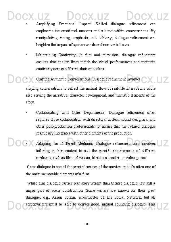 • Amplifying   Emotional   Impact:   Skilled   dialogue   refinement   can
emphasize   the   emotional   nuances   and   subtext   within   conversations.   By
manipulating   timing,   emphasis,   and   delivery,   dialogue   refinement   can
heighten the impact of spoken words and non-verbal cues. 
• Maintaining   Continuity:   In   film   and   television,   dialogue   refinement
ensures   that   spoken   lines   match   the   visual   performances   and   maintain
continuity across different shots and takes. 
• Crafting Authentic Conversations: Dialogue refinement involves 
shaping  conversations  to  reflect   the  natural   flow  of   real-life  interactions   while
also serving the narrative, character development, and thematic elements of the
story. 
• Collaborating   with   Other   Departments:   Dialogue   refinement   often
requires close collaboration with directors, writers, sound designers, and
other   post-production   professionals   to   ensure   that   the   refined   dialogue
seamlessly integrates with other elements of the production. 
• Adapting   for   Different   Mediums:   Dialogue   refinement   also   involves
tailoring   spoken   content   to   suit   the   specific   requirements   of   different
mediums, such as film, television, literature, theater, or video games. 
 Great dialogue is one of the great pleasures of the movies, and it’s often one of
the most memorable elements of a film. 
  While film dialogue carries less story weight than theatre dialogue, it’s still a
major   part   of   scene   construction.   Some   writers   are   known   for   their   great
dialogue,   e.g.,   Aaron   Sorkin,   screenwriter   of   The   Social   Network,   but   all
screenwriters   must   be   able   to   deliver   good,   natural   sounding   dialogue.   This
30  
  