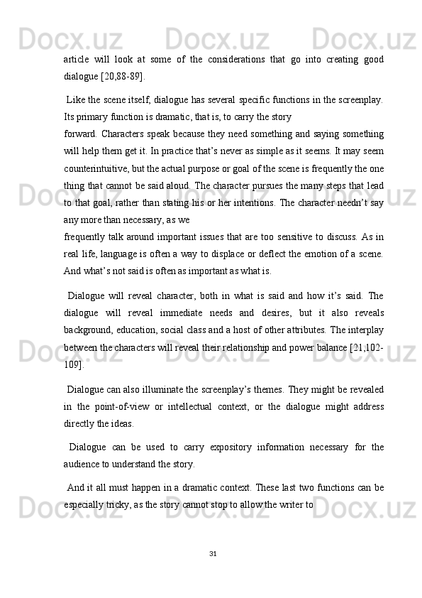 article   will   look   at   some   of   the   considerations   that   go   into   creating   good
dialogue [20,88-89]. 
  Like the scene itself, dialogue has several specific functions in the screenplay.
Its primary function is dramatic, that is, to carry the story 
forward. Characters speak  because they need something and saying  something
will help them get it. In practice that’s never as simple as it seems. It may seem
counterintuitive, but the actual purpose or goal of the scene is frequently the one
thing that cannot be said aloud. The character pursues the many steps that lead
to that goal, rather than stating his or her intentions. The character needn’t say
any more than necessary, as we 
frequently  talk  around  important  issues   that   are  too  sensitive   to  discuss.  As   in
real life, language is often a way to displace or deflect the emotion of a scene.
And what’s not said is often as important as what is. 
  Dialogue   will   reveal   character,   both   in   what   is   said   and   how   it’s   said.   The
dialogue   will   reveal   immediate   needs   and   desires,   but   it   also   reveals
background, education, social class and a host of other attributes. The interplay
between the characters will reveal their relationship and power balance [21,102-
109]. 
  Dialogue can also illuminate the screenplay’s themes. They might be revealed
in   the   point-of-view   or   intellectual   context,   or   the   dialogue   might   address
directly the ideas. 
  Dialogue   can   be   used   to   carry   expository   information   necessary   for   the
audience to understand the story. 
  And it all must happen in a dramatic context. These last two functions can be
especially tricky, as the story cannot stop to allow the writer to 
31  
  