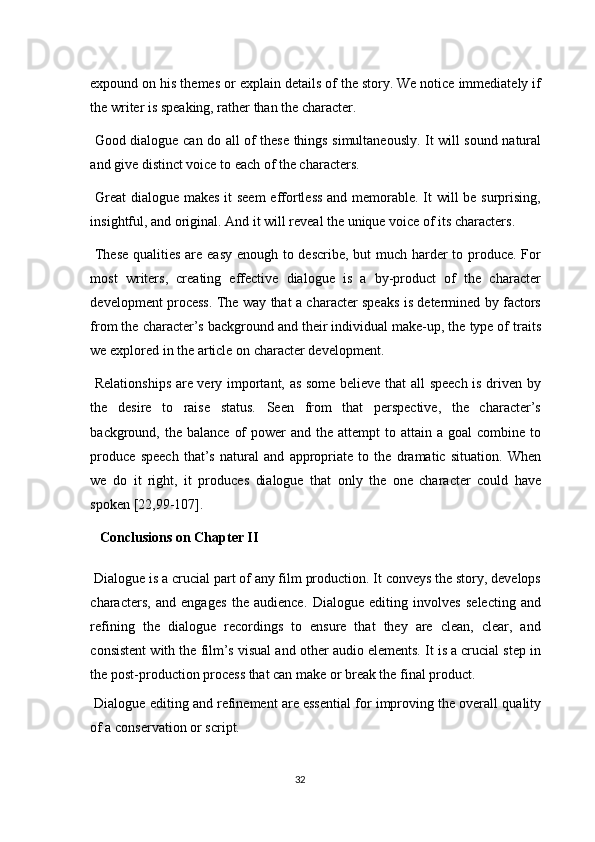 expound on his themes or explain details of the story. We notice immediately if
the writer is speaking, rather than the character. 
  Good dialogue can do all of these things simultaneously. It will sound natural
and give distinct voice to each of the characters. 
  Great  dialogue makes it  seem  effortless  and memorable. It will  be surprising,
insightful, and original. And it will reveal the unique voice of its characters. 
  These  qualities are easy enough to describe, but much harder  to produce. For
most   writers,   creating   effective   dialogue   is   a   by-product   of   the   character
development process. The way that a character speaks is determined by factors
from the character’s background and their individual make-up, the type of traits
we explored in the article on character development. 
  Relationships are very important, as some believe that all speech is driven by
the   desire   to   raise   status.   Seen   from   that   perspective,   the   character’s
background, the  balance  of   power  and  the  attempt  to attain  a  goal  combine  to
produce   speech   that’s   natural   and   appropriate   to   the   dramatic   situation.   When
we   do   it   right,   it   produces   dialogue   that   only   the   one   character   could   have
spoken [22,99-107]. 
    Conclusions on Chapter II  
 Dialogue is a crucial part of any film production. It conveys the story, develops
characters,   and   engages   the   audience.   Dialogue   editing   involves   selecting   and
refining   the   dialogue   recordings   to   ensure   that   they   are   clean,   clear,   and
consistent with the film’s visual and other audio elements. It is a crucial step in
the post-production process that can make or break the final product. 
 Dialogue editing and refinement are essential for improving the overall quality
of a conservation or script. 
32  
  