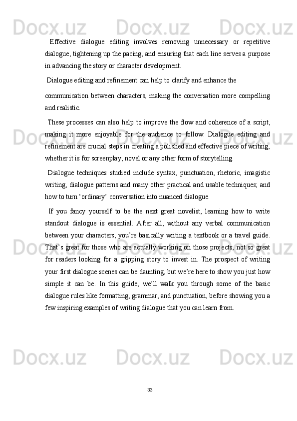   Effective   dialogue   editing   involves   removing   unnecessary   or   repetitive
dialogue, tightening up the pacing, and ensuring that each line serves a purpose
in advancing the story or character development. 
 Dialogue editing and refinement can help to clarify and enhance the 
communication  between  characters,   making  the  conversation  more  compelling
and realistic. 
  These  processes  can also  help to improve the flow and coherence of  a script,
making   it   more   enjoyable   for   the   audience   to   follow.   Dialogue   editing   and
refinement are crucial steps in creating a polished and effective piece of writing,
whether it is for screenplay, novel or any other form of storytelling. 
  Dialogue   techniques   studied   include   syntax,   punctuation,   rhetoric,   imagistic
writing, dialogue patterns and many other practical and usable techniques; and
how to turn ‘ordinary’ conversation into nuanced dialogue. 
  If   you   fancy   yourself   to   be   the   next   great   novelist,   learning   how   to   write
standout   dialogue   is   essential.   After   all,   without   any   verbal   communication
between your characters, you’re basically writing a textbook or a travel guide.
That’s great for those who are actually working on those projects; not so great
for   readers   looking   for   a   gripping   story   to   invest   in.   The   prospect   of   writing
your first dialogue scenes can be daunting, but we’re here to show you just how
simple   it   can   be.   In   this   guide,   we’ll   walk   you   through   some   of   the   basic
dialogue rules like formatting, grammar, and punctuation, before showing you a
few inspiring examples of writing dialogue that you can learn from. 
 
 
 
33  
  