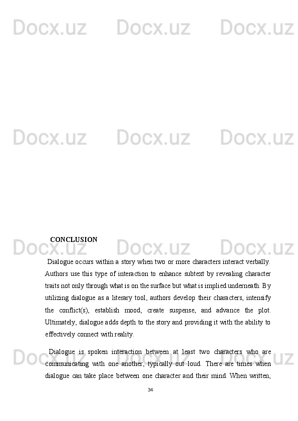    
   
   CONCLUSION 
  Dialogue occurs within a story when two or more characters interact verbally.
Authors   use   this   type   of   interaction   to   enhance   subtext   by   revealing   character
traits not only through what is on the surface but what is implied underneath. By
utilizing   dialogue   as   a   literary   tool,   authors   develop   their   characters,   intensify
the   conflict(s),   establish   mood,   create   suspense,   and   advance   the   plot.
Ultimately, dialogue adds depth to the story and providing it with the ability to
effectively connect with reality.  
  Dialogue   is   spoken   interaction   between   at   least   two   characters   who   are
communicating   with   one   another,   typically   out   loud.   There   are   times   when
dialogue   can   take   place   between   one   character   and   their   mind.   When   written,
34  
  