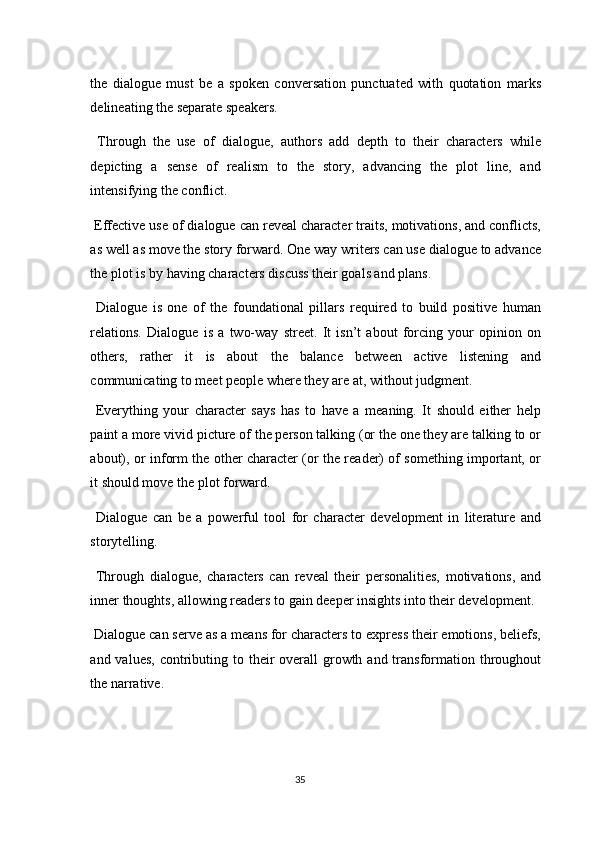 the   dialogue   must   be   a   spoken   conversation   punctuated   with   quotation   marks
delineating the separate speakers. 
  Through   the   use   of   dialogue,   authors   add   depth   to   their   characters   while
depicting   a   sense   of   realism   to   the   story,   advancing   the   plot   line,   and
intensifying the conflict. 
 Effective use of dialogue can reveal character traits, motivations, and conflicts,
as well as move the story forward. One way writers can use dialogue to advance
the plot is by having characters discuss their goals and plans. 
  Dialogue   is   one   of   the   foundational   pillars   required   to   build   positive   human
relations.   Dialogue   is   a   two-way   street.   It   isn’t   about   forcing   your   opinion   on
others,   rather   it   is   about   the   balance   between   active   listening   and
communicating to meet people where they are at, without judgment. 
  Everything   your   character   says   has   to   have   a   meaning.   It   should   either   help
paint a more vivid picture of the person talking (or the one they are talking to or
about), or inform the other character (or the reader) of something important, or
it should move the plot forward. 
  Dialogue   can   be   a   powerful   tool   for   character   development   in   literature   and
storytelling. 
  Through   dialogue,   characters   can   reveal   their   personalities,   motivations,   and
inner thoughts, allowing readers to gain deeper insights into their development. 
 Dialogue can serve as a means for characters to express their emotions, beliefs,
and values,  contributing to their  overall  growth and transformation throughout
the narrative. 
35  
  