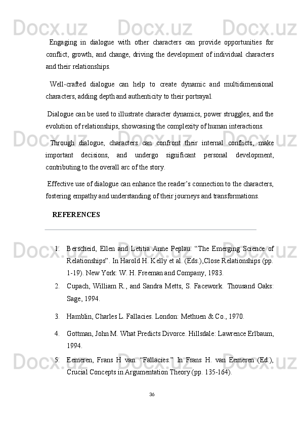   Engaging   in   dialogue   with   other   characters   can   provide   opportunities   for
conflict, growth, and change, driving the development  of  individual characters
and their relationships. 
  Well-crafted   dialogue   can   help   to   create   dynamic   and   multidimensional
characters, adding depth and authenticity to their portrayal. 
 Dialogue can be used to illustrate character dynamics, power struggles, and the
evolution of relationships, showcasing the complexity of human interactions. 
  Through   dialogue,   characters   can   confront   their   internal   conflicts,   make
important   decisions,   and   undergo   significant   personal   development,
contributing to the overall arc of the story. 
 Effective use of dialogue can enhance the reader’s connection to the characters,
fostering empathy and understanding of their journeys and transformations.
     REFERENCES 
 
1. Berscheid,   Ellen   and   Letitia   Anne   Peplau.   “The   Emerging   Science   of
Relationships”. In Harold H. Kelly et al. (Eds.),Close Relationships (pp.
1-19).  New York: W. H. Freeman and Company, 1983. 
2. Cupach,   William   R.,   and   Sandra   Metts,   S.   Facework.   Thousand   Oaks:
Sage, 1994. 
3. Hamblin, Charles L. Fallacies. London: Methuen & Co., 1970. 
4. Gottman, John M. What Predicts Divorce.  Hillsdale: Lawrence Erlbaum,
1994. 
5. Eemeren,   Frans   H   van.   “Fallacies.”   In   Frans   H.   van   Eemeren   (Ed.),
Crucial Concepts in Argumentation Theory (pp. 135-164). 
36  
  