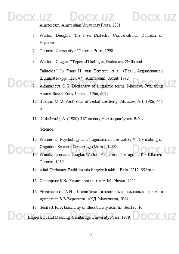 Amsterdam: Amsterdam University Press, 2001. 
6. Walton,   Douglas.   The   New   Dialectic:   Conversational   Contexts   of
Argument. 
7. Toronto: University of Toronto Press, 1998. 
8. Walton, Douglas. “Types of Dialogue, Dialectical Shifts and 
Fallacies.”   In   Frans   H.   van   Eemeren   et   al.   (Eds.),   Argumentation
Illuminated (pp. 133-147). Amsterdam: SicSat, 1992. 
9. Akhmanova   O.S.   Dictionary   of   linguistic   terms.   Moscow,   Publishing
House: Soviet Encyclopedia, 1966, 607 p. 
10. Bakhtin  M.M.  Aesthetics   of  verbal   creativity.   Moscow,  Art,  1986,  445
p. 
11. Dadashzade, A. (1980). 18 th
 century Azerbaijani lyrics.  Baku: 
Science. 
12. Wanner   E.   Psychology   and   linguistics   in   the   sixties   //   The   making   of
Cognitive Science.  Cambridge (Mass.), 1988. 
13. Woods, John and Douglas Walton. Argument: the logic of the fallacies.
Toronto, 1982. 
14. Afad Qurbanov. Bədii mətnin linqvistik təhlili.  Bakı, 2019. 552 səh. 
15. Скородько К.Ф. Компрессия и текст. М.: Наука, 1969. 
16. Римиханова   А.Н.   Специфика   лаконичных   языковых   форм   в
идиостиле В.В.Вересаева. АКД, Махачкала, 2014. 
17. Searle J. R. A taxonomy of illocutionary acts.  In: Searle J. R. 
Expression and Meaning. Cambridge University Press, 1979. 
37