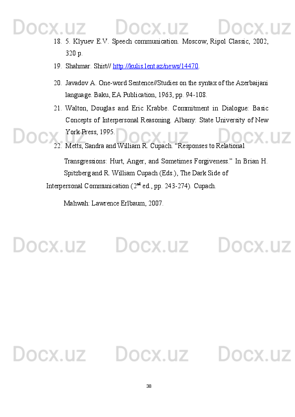 18. 5.   Klyuev   E.V.   Speech   communication.   Moscow,   Ripol   Classic,   2002,
320 p. 
19. Shahmar. Shirt//  http://kulis.lent.az/news/1447    0   .    
20. Javadov A. One-word Sentence//Studies on the syntax of the Azerbaijani
language.  Baku, EA Publication, 1963, pp. 94-108. 
21. Walton,   Douglas   and   Eric   Krabbe.   Commitment   in   Dialogue:   Basic
Concepts of  Interpersonal  Reasoning.   Albany: State University of  New
York Press, 1995. 
22. Metts, Sandra and William R. Cupach.  “Responses to Relational 
Transgressions:   Hurt,   Anger,   and   Sometimes   Forgiveness.”   In   Brian   H.
Spitzberg and R. William Cupach (Eds.), The Dark Side of 
Interpersonal Communication (2 nd
 ed., pp. 243-274).  Cupach. 
Mahwah: Lawrence Erlbaum, 2007. 
 
 
 
38  
  