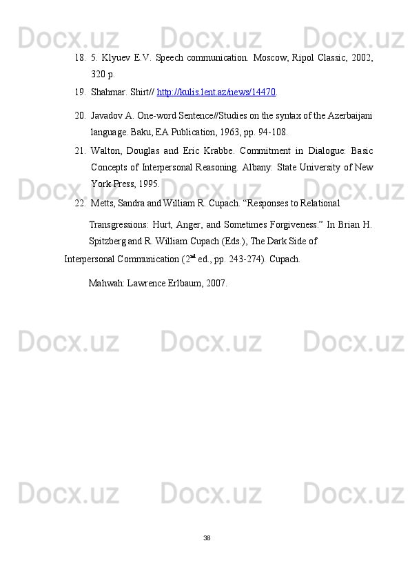 18. 5.   Klyuev   E.V.   Speech   communication.   Moscow,   Ripol   Classic,   2002,
320 p. 
19. Shahmar. Shirt//  http://kulis.lent.az/news/1447    0   .    
20. Javadov A. One-word Sentence//Studies on the syntax of the Azerbaijani
language.  Baku, EA Publication, 1963, pp. 94-108. 
21. Walton,   Douglas   and   Eric   Krabbe.   Commitment   in   Dialogue:   Basic
Concepts of  Interpersonal  Reasoning.   Albany: State University of  New
York Press, 1995. 
22. Metts, Sandra and William R. Cupach.  “Responses to Relational 
Transgressions:   Hurt,   Anger,   and   Sometimes   Forgiveness.”   In   Brian   H.
Spitzberg and R. William Cupach (Eds.), The Dark Side of 
Interpersonal Communication (2 nd
 ed., pp. 243-274).  Cupach. 
Mahwah: Lawrence Erlbaum, 2007. 
 
 
 
38