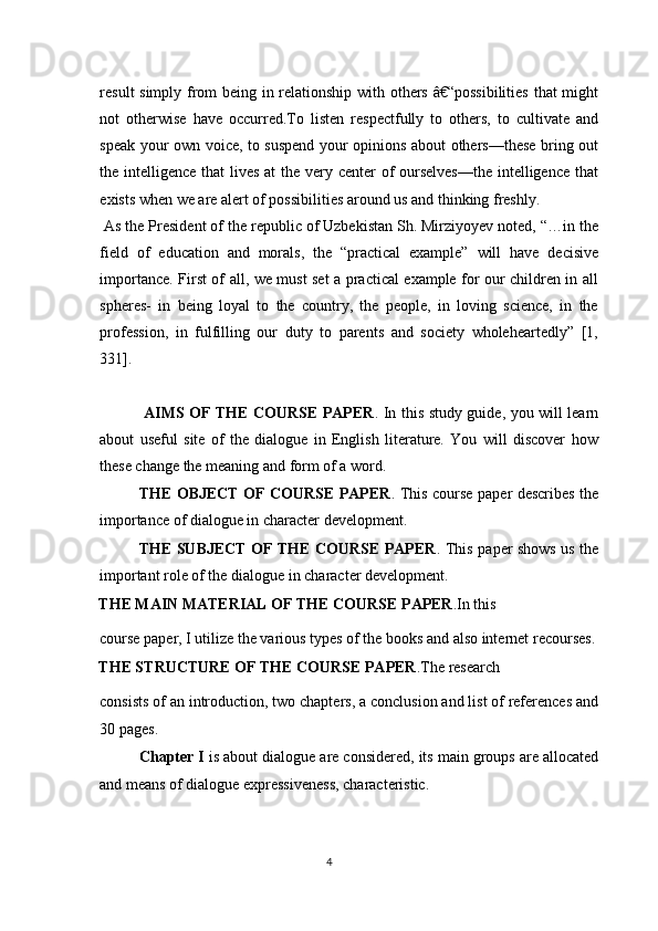 result simply from being in relationship with others â€“possibilities  that might
not   otherwise   have   occurred.To   listen   respectfully   to   others,   to   cultivate   and
speak your own voice, to suspend your opinions about others—these bring out
the intelligence that  lives at the very center of  ourselves—the  intelligence that
exists when we are alert of possibilities around us and thinking freshly.
 As the President of the republic of Uzbekistan Sh. Mirziyoyev noted, “…in the
field   of   education   and   morals,   the   “practical   example”   will   have   decisive
importance. First of all, we must set a practical example for our children in all
spheres-   in   being   loyal   to   the   country,   the   people,   in   loving   science,   in   the
profession,   in   fulfilling   our   duty   to   parents   and   society   wholeheartedly”   [1,
331].
 
  AIMS OF THE COURSE PAPER . In this study guide, you will learn
about   useful   site   of   the   dialogue   in   English   literature.   You   will   discover   how
these change the meaning and form of a word. 
THE OBJECT OF COURSE PAPER . This course paper describes the
importance of dialogue in character development. 
THE SUBJECT OF THE COURSE PAPER . This paper shows us the
important role of the dialogue in character development. 
THE MAIN MATERIAL OF THE COURSE PAPER .In this 
course paper, I utilize the various types of the books and also internet recourses.
THE STRUCTURE OF THE COURSE PAPER .The research 
consists of an introduction, two chapters, a conclusion and list of references and
30 pages.  
Chapter I  is about dialogue are considered, its main groups are allocated
and means of dialogue expressiveness, characteristic. 
4  
  