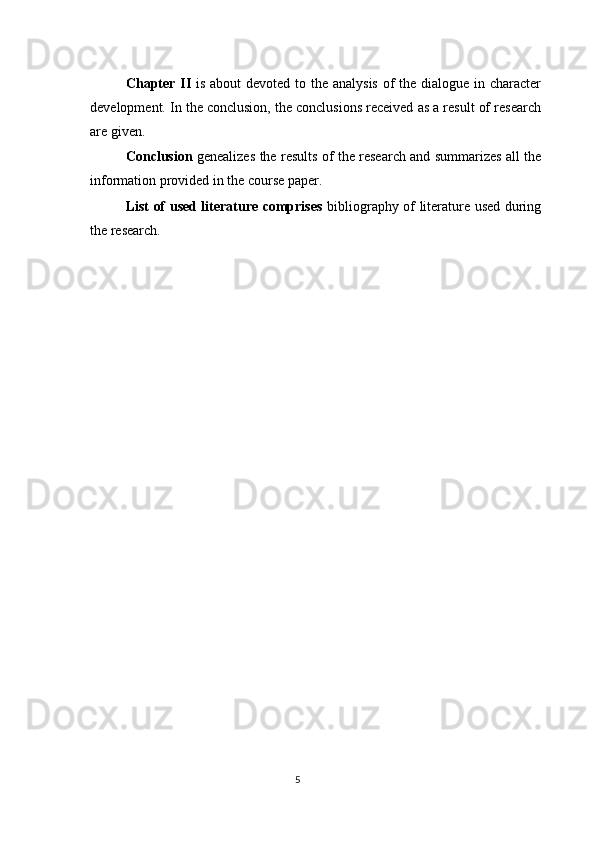 Chapter II   is about  devoted to the analysis of the dialogue in character
development. In the conclusion, the conclusions received as a result of research
are given. 
Conclusion   genealizes the results of the research and summarizes all the
information provided in the course paper. 
List of used literature comprises   bibliography of literature used during
the research. 
 
 
 
 
 
 
 
 
5  
  