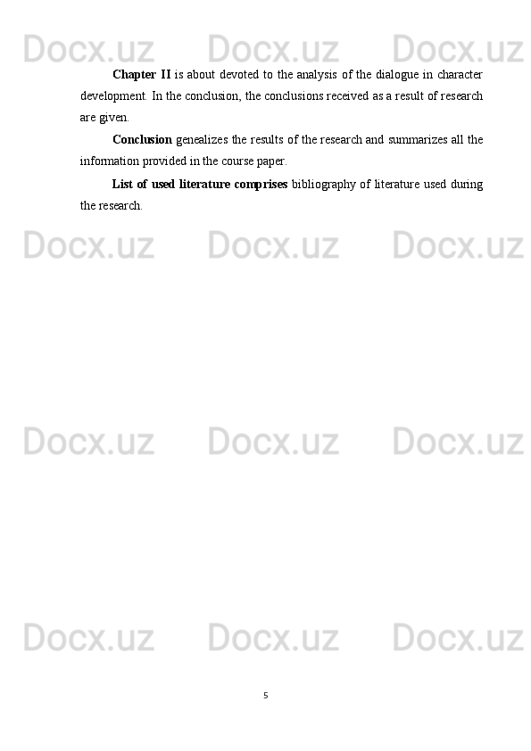 Chapter II   is about  devoted to the analysis of the dialogue in character
development. In the conclusion, the conclusions received as a result of research
are given. 
Conclusion   genealizes the results of the research and summarizes all the
information provided in the course paper. 
List of used literature comprises   bibliography of literature used during
the research. 
 
 
 
 
 
 
 
 
5