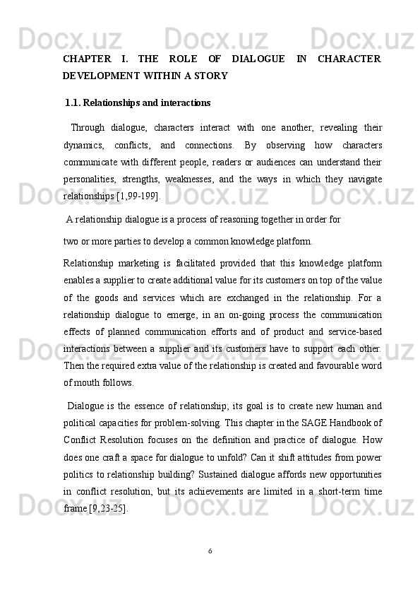 CHAPTER   I.   THE   ROLE   OF   DIALOGUE   IN   CHARACTER
DEVELOPMENT WITHIN A STORY   
 1.1. Relationships and interactions 
  Through   dialogue,   characters   interact   with   one   another,   revealing   their
dynamics,   conflicts,   and   connections.   By   observing   how   characters
communicate   with   different   people,   readers   or   audiences   can   understand   their
personalities,   strengths,   weaknesses,   and   the   ways   in   which   they   navigate
relationships [1,99-199]. 
 A relationship dialogue is a process of reasoning together in order for 
two or more parties to develop a common knowledge platform. 
Relationship   marketing   is   facilitated   provided   that   this   knowledge   platform
enables a supplier to create additional value for its customers on top of the value
of   the   goods   and   services   which   are   exchanged   in   the   relationship.   For   a
relationship   dialogue   to   emerge,   in   an   on-going   process   the   communication
effects   of   planned   communication   efforts   and   of   product   and   service-based
interactions   between   a   supplier   and   its   customers   have   to   support   each   other.
Then the required extra value of the relationship is created and favourable word
of mouth follows. 
  Dialogue   is   the   essence   of   relationship;   its   goal   is   to   create   new   human   and
political capacities for problem-solving. This chapter in the SAGE Handbook of
Conflict   Resolution   focuses   on   the   definition   and   practice   of   dialogue.   How
does one craft a space for dialogue to unfold? Can it shift attitudes from power
politics   to  relationship   building?   Sustained   dialogue   affords   new  opportunities
in   conflict   resolution,   but   its   achievements   are   limited   in   a   short-term   time
frame [9,23-25]. 
6  
  