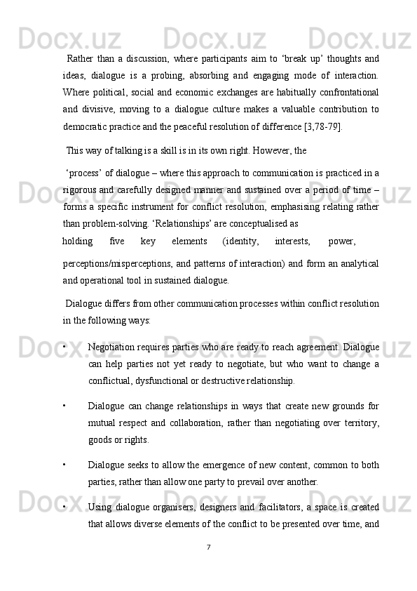   Rather   than   a   discussion,   where   participants   aim   to   ‘break   up’   thoughts   and
ideas,   dialogue   is   a   probing,   absorbing   and   engaging   mode   of   interaction.
Where  political,   social   and   economic  exchanges   are   habitually  confrontational
and   divisive,   moving   to   a   dialogue   culture   makes   a   valuable   contribution   to
democratic practice and the peaceful resolution of difference [3,78-79]. 
 This way of talking is a skill is in its own right. However, the 
 ‘process’ of dialogue – where this approach to communication is practiced in a
rigorous  and   carefully  designed   manner   and  sustained   over   a  period  of  time  –
forms  a   specific  instrument   for  conflict   resolution,   emphasising   relating  rather
than problem-solving. ‘Relationships’ are conceptualised as 
holding  five  key  elements  (identity,  interests,  power, 
perceptions/misperceptions, and patterns of  interaction)  and form  an analytical
and operational tool in sustained dialogue. 
 Dialogue differs from other communication processes within conflict resolution
in the following ways: 
• Negotiation requires parties who are ready to reach agreement. Dialogue
can   help   parties   not   yet   ready   to   negotiate,   but   who   want   to   change   a
conflictual, dysfunctional or destructive relationship. 
• Dialogue   can   change   relationships   in   ways   that   create   new   grounds   for
mutual   respect   and   collaboration,   rather   than   negotiating   over   territory,
goods or rights. 
• Dialogue seeks to allow the emergence of new content, common to both
parties, rather than allow one party to prevail over another. 
• Using   dialogue   organisers,   designers   and   facilitators,   a   space   is   created
that allows diverse elements of the conflict to be presented over time, and
7  
  
