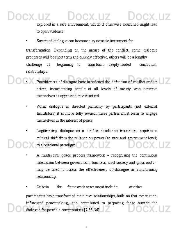 explored in a safe environment, which if otherwise examined might lead
to open violence. 
• Sustained dialogue can become a systematic instrument for 
transformation.   Depending   on   the   nature   of   the   conflict,   some   dialogue
processes will be short term and quickly effective, others will be a lengthy 
challenge  of  beginning  to  transform  deeply-rooted  conflictual
relationships. 
• Practitioners of dialogue have broadened the definition of conflict and its
actors,   incorporating   people   at   all   levels   of   society   who   perceive
themselves as oppressed or victimised. 
• When   dialogue   is   directed   primarily   by   participants   (not   external
facilitators)   it   is   more   fully   owned;   these   parties   must   learn   to   engage
themselves in the interest of peace. 
• Legitimising   dialogue   as   a   conflict   resolution   instrument   requires   a
cultural shift from the reliance on power (at state and government level)
to a relational paradigm. 
• A   multi-level   peace   process   framework   –   recognising   the   continuous
interaction between government, business, civil society and grass roots –
may   be   used   to   assess   the   effectiveness   of   dialogue   in   transforming
relationship. 
• Criteria  for  framework assessment include:  whether 
participants have transformed their own relationships, built on that experience,
influenced   peacemaking,   and   contributed   to   preparing   those   outside   the
dialogue for possible compromises [7,33-36]. 
8  
  