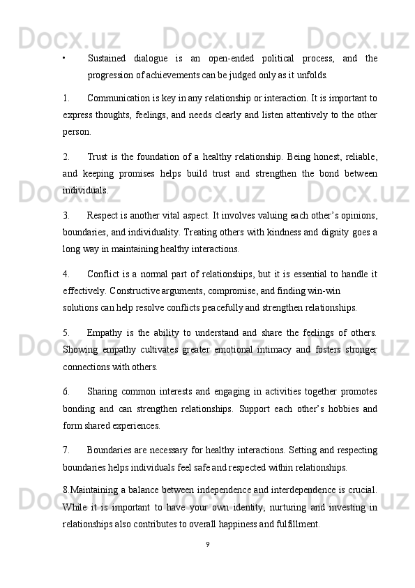 • Sustained   dialogue   is   an   open-ended   political   process,   and   the
progression of achievements can be judged only as it unfolds. 
1. Communication is key in any relationship or interaction. It is important to
express thoughts, feelings, and needs  clearly and listen attentively to the other
person. 
2. Trust   is   the   foundation   of   a   healthy   relationship.   Being   honest,   reliable,
and   keeping   promises   helps   build   trust   and   strengthen   the   bond   between
individuals. 
3. Respect is another vital aspect. It involves valuing each other’s opinions,
boundaries, and individuality. Treating others with kindness and dignity goes a
long way in maintaining healthy interactions. 
4. Conflict   is   a   normal   part   of   relationships,   but   it   is   essential   to   handle   it
effectively.  Constructive arguments, compromise, and finding win-win 
solutions can help resolve conflicts peacefully and strengthen relationships. 
5. Empathy   is   the   ability   to   understand   and   share   the   feelings   of   others.
Showing   empathy   cultivates   greater   emotional   intimacy   and   fosters   stronger
connections with others. 
6. Sharing   common   interests   and   engaging   in   activities   together   promotes
bonding   and   can   strengthen   relationships.   Support   each   other’s   hobbies   and
form shared experiences. 
7. Boundaries are necessary for healthy interactions. Setting and respecting
boundaries helps individuals feel safe and respected within relationships.  
8.Maintaining a balance between independence and interdependence is crucial.
While   it   is   important   to   have   your   own   identity,   nurturing   and   investing   in
relationships also contributes to overall happiness and fulfillment. 
9  
  