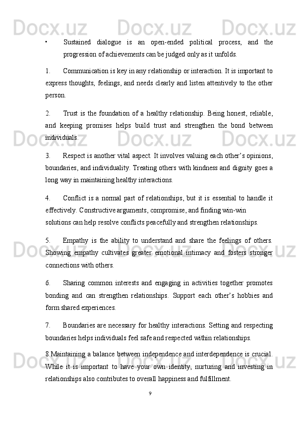 • Sustained   dialogue   is   an   open-ended   political   process,   and   the
progression of achievements can be judged only as it unfolds. 
1. Communication is key in any relationship or interaction. It is important to
express thoughts, feelings, and needs  clearly and listen attentively to the other
person. 
2. Trust   is   the   foundation   of   a   healthy   relationship.   Being   honest,   reliable,
and   keeping   promises   helps   build   trust   and   strengthen   the   bond   between
individuals. 
3. Respect is another vital aspect. It involves valuing each other’s opinions,
boundaries, and individuality. Treating others with kindness and dignity goes a
long way in maintaining healthy interactions. 
4. Conflict   is   a   normal   part   of   relationships,   but   it   is   essential   to   handle   it
effectively.  Constructive arguments, compromise, and finding win-win 
solutions can help resolve conflicts peacefully and strengthen relationships. 
5. Empathy   is   the   ability   to   understand   and   share   the   feelings   of   others.
Showing   empathy   cultivates   greater   emotional   intimacy   and   fosters   stronger
connections with others. 
6. Sharing   common   interests   and   engaging   in   activities   together   promotes
bonding   and   can   strengthen   relationships.   Support   each   other’s   hobbies   and
form shared experiences. 
7. Boundaries are necessary for healthy interactions. Setting and respecting
boundaries helps individuals feel safe and respected within relationships.  
8.Maintaining a balance between independence and interdependence is crucial.
While   it   is   important   to   have   your   own   identity,   nurturing   and   investing   in
relationships also contributes to overall happiness and fulfillment. 
9