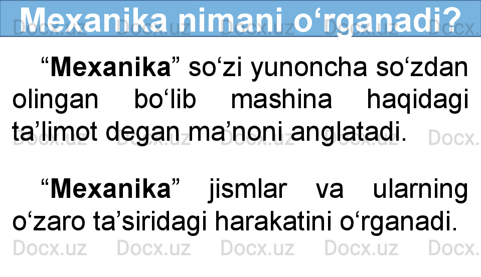 Mexanika nimani o‘rganadi?
“ Mexanika ” so‘zi yunoncha so‘zdan 
olingan  bo‘lib  mashina  haqidagi 
ta’limot degan ma’noni anglatadi.
“ Mexanika ”  jismlar  va  ularning 
o‘zaro ta’siridagi harakatini o‘rganadi. 