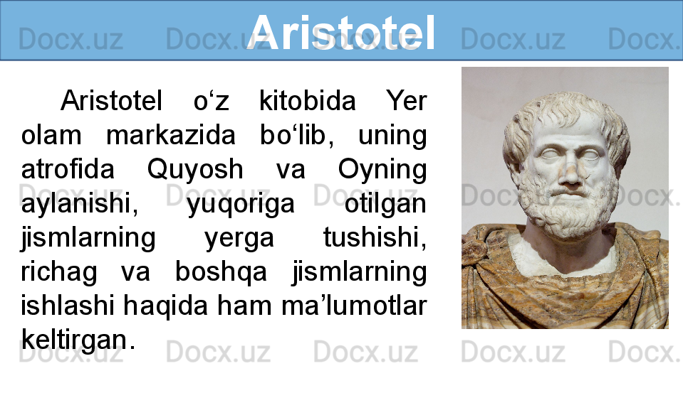 Aristotel
Aristotel  o‘z  kitobida  Yer 
olam  markazida  bo‘lib,  uning 
atrofida  Quyosh  va  Oyning 
aylanishi,  yuqoriga  otilgan 
jismlarning  yerga  tushishi, 
richag  va  boshqa  jismlarning 
ishlashi haqida ham ma’lumotlar 
keltirgan. 