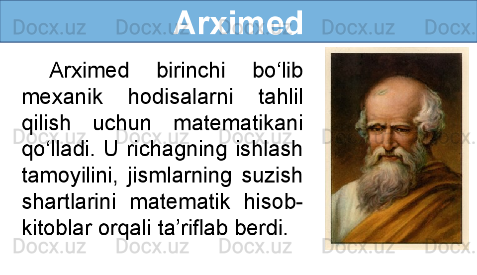 Arximed
Arximed  birinchi  bo‘lib 
mexanik  hodisalarni  tahlil 
qilish  uchun  matematikani 
qo‘lladi.  U  richagning  ishlash 
tamoyilini,  jismlarning  suzish 
shartlarini  matematik  hisob-
kitoblar orqali ta’riflab berdi. 