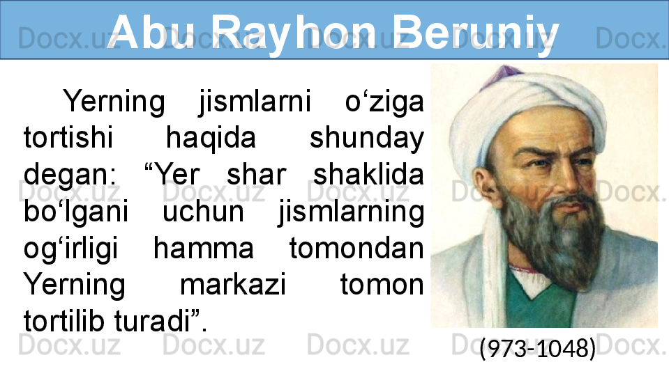 Abu Rayhon Beruniy
Yerning  jismlarni  o‘ziga 
tortishi  haqida  shunday 
degan:  “Yer  shar  shaklida 
bo‘lgani  uchun  jismlarning 
og‘irligi  hamma  tomondan 
Yerning  markazi  tomon 
tortilib turadi”.  
(973-1048) 