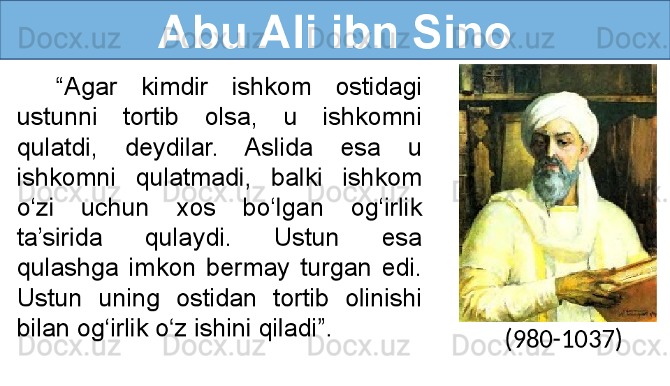 Abu Ali ibn Sino
“ Agar  kimdir  ishkom  ostidagi 
ustunni  tortib  olsa,  u  ishkomni 
qulatdi,  deydilar.  Aslida  esa  u 
ishkomni  qulatmadi,  balki  ishkom 
o‘zi  uchun  xos  bo‘lgan  og‘irlik 
ta’sirida  qulaydi.  Ustun  esa 
qulashga  imkon  bermay  turgan  edi. 
Ustun  uning  ostidan  tortib  olinishi 
bilan og‘irlik o‘z ishini qiladi”.
(980-1037) 