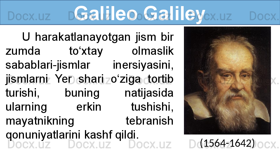 Galileo Galiley
U  harakatlanayotgan  jism  bir 
zumda  to‘xtay  olmaslik 
sabablari - jismlar  inersiyasini, 
jismlarni  Yer  shari  o‘ziga  tortib 
turishi,   buning  natijasida 
ularning  erkin  tushishi, 
mayatnikning  tebranish 
qonuniyatlarini kashf qildi.
(1564-1642) 