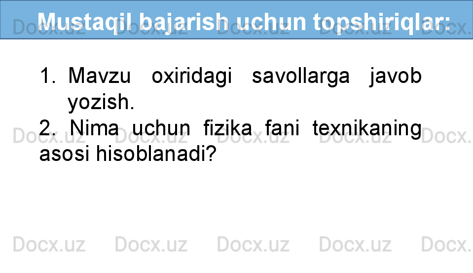    Mustaqil bajarish uchun topshiriqlar:
1. Mavzu  oxiridagi  savollarga  javob 
yozish.
2.  Nima  uchun  fizika  fani  texnikaning 
asosi hisoblanadi? 