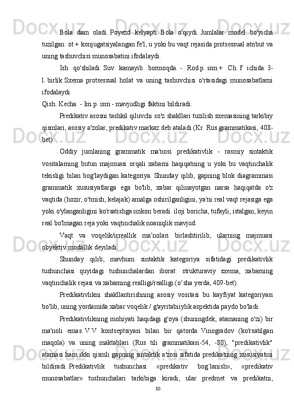   Bola   dam   oladi.   Poyezd   kelyapti.   Bola   o'qiydi.   Jumlalar   model   bo'yicha
tuzilgan: ot + konjugatsiyalangan fe'l, u yoki bu vaqt rejasida protsessual atribut va
uning tashuvchisi munosabatini ifodalaydi.
  Ish   qo'shiladi.   Suv   kamayib   bormoqda.   -   Rod.p.   ism   +   Ch.   f   ichida.   3-
l.   birlik   Sxema   protsessual   holat   va   uning   tashuvchisi   o'rtasidagi   munosabatlarni
ifodalaydi.
Qish.   Kecha.   - Im.p.   ism   - mavjudligi faktini bildiradi.
  Predikativ asosni tashkil qiluvchi so'z shakllari tuzilish sxemasining tarkibiy
qismlari, asosiy a'zolar, predikativ markaz deb ataladi (Kr. Rus grammatikasi, 408-
bet).
  Oddiy   jumlaning   grammatik   ma'nosi   predikativlik   -   rasmiy   sintaktik
vositalarning   butun   majmuasi   orqali   xabarni   haqiqatning   u   yoki   bu   vaqtinchalik
tekisligi   bilan   bog'laydigan   kategoriya.   Shunday   qilib,   gapning   blok   diagrammasi
grammatik   xususiyatlarga   ega   bo'lib,   xabar   qilinayotgan   narsa   haqiqatda   o'z
vaqtida (hozir, o'tmish, kelajak) amalga oshirilganligini, ya'ni real vaqt rejasiga ega
yoki o'ylanganligini ko'rsatishga imkon beradi. iloji boricha, tufayli, istalgan, keyin
real bo'lmagan reja yoki vaqtinchalik noaniqlik mavjud.
  Vaqt   va   voqelik/irreallik   ma’nolari   birlashtirilib,   ularning   majmuasi
obyektiv modallik deyiladi.
  Shunday   qilib,   mavhum   sintaktik   kategoriya   sifatidagi   predikativlik
tushunchasi   quyidagi   tushunchalardan   iborat:   strukturaviy   sxema,   xabarning
vaqtinchalik rejasi va xabarning realligi/realligi (o‘sha yerda, 409-bet).
  Predikativlikni   shakllantirishning   asosiy   vositasi   bu   kayfiyat   kategoriyasi
bo'lib, uning yordamida xabar voqelik / g'ayritabiiylik aspektida paydo bo'ladi.
  Predikativlikning   mohiyati   haqidagi   g'oya   (shuningdek,   atamaning   o'zi)   bir
ma'noli   emas.   V.V   kontseptsiyasi   bilan   bir   qatorda.   Vinogradov   (ko'rsatilgan
maqola)   va   uning   maktablari   (Rus   tili   grammatikasi-54,   -80),   "predikativlik"
atamasi ham ikki qismli gapning sintaktik a'zosi sifatida predikatning xususiyatini
bildiradi.   Predikativlik   tushunchasi   «predikativ   bog`lanish»,   «predikativ
munosabatlar»   tushunchalari   tarkibiga   kiradi,   ular   predmet   va   predikatni,
10 