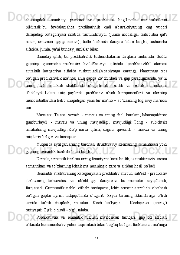 shuningdek,   mantiqiy   predmet   va   predikatni   bog`lovchi   munosabatlarni
bildiradi;   bu   foydalanishda   predikativlik   endi   abstraksiyaning   eng   yuqori
darajadagi   kategoriyasi   sifatida   tushunilmaydi   (jumla   modeliga,   tarkibidan   qat'i
nazar,   umuman   gapga   xosdir),   balki   bo'linish   darajasi   bilan   bog'liq   tushuncha
sifatida. jumla, ya'ni bunday jumlalar bilan,
  Shunday   qilib,   bu   predikativlik   tushunchalarini   farqlash   muhimdir.   Sodda
gapning   grammatik   ma’nosini   kvalifikatsiya   qilishda   “predikativlik”   atamasi
sintaktik   kategoriya   sifatida   tushuniladi.(Adabiyotga   qarang).   Namunaga   xos
bo‘lgan predikativlik ma’nosi aniq gapga ko‘chiriladi va gap paradigmasida, ya’ni
uning   turli   sintaktik   shakllarida   o‘zgartirilib,   reallik   va   reallik   ma’nolarini
ifodalaydi.   Lekin   aniq   gaplarda   predikativ   o‘zak   komponentlari   va   ularning
munosabatlaridan kelib chiqadigan yana bir ma’no + so‘zlarning lug‘aviy ma’nosi
bor.    
  Masalan:   Talaba   yozadi   -   mavzu   va   uning   faol   harakati;   Momaqaldiroq
gumburlaydi   -   mavzu   va   uning   mavjudligi,   mavjudligi;   Tong   -   sub'ektsiz
harakatning   mavjudligi;   Ko'p   narsa   qilish,   ozgina   quvonch   -   mavzu   va   uning
miqdoriy belgisi va boshqalar.
  Yuqorida aytilganlarning barchasi  strukturaviy sxemaning semantikasi  yoki
gapning semantik tuzilishi bilan bog'liq.
Demak, semantik tuzilma uning lisoniy ma’nosi bo‘lib, u strukturaviy sxema
semantikasi va so‘zlarning leksik ma’nosining o‘zaro ta’siridan hosil bo‘ladi.
  Semantik strukturaning kategoriyalari predikativ atribut, sub'ekt - predikativ
atributning   tashuvchisi   va   ob'ekt;   gap   darajasida   bu   ma'nolar   sayqallanib,
farqlanadi.   Grammatik tashkil etilishi boshqacha, lekin semantik tuzilishi o‘xshash
bo‘lgan   gaplar   ayrim   tadqiqotlarda   o‘zgarib,   keyin   birining   ikkinchisiga   o‘tish
tarzida   ko‘rib   chiqiladi,   masalan:   Kech   bo‘lyapti   –   Kechqurun   qorong‘i
tushyapti;   O'g'li o'qiydi - o'g'li talaba.
  Predikativlik   va   semantik   tuzilish   ma'nosidan   tashqari,   gap   o'z   a'zolari
o'rtasida kommunikativ yukni taqsimlash bilan bog'liq bo'lgan funktsional ma'noga
11 