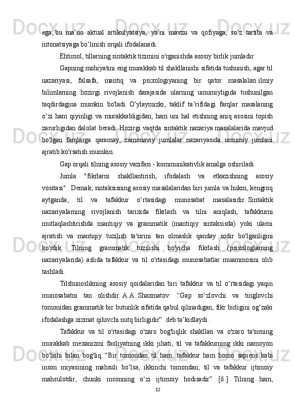 ega;   bu   ma’no   aktual   artikulyatsiya,   ya’ni   mavzu   va   qofiyaga,   so‘z   tartibi   va
intonatsiyaga bo‘linish orqali ifodalanadi.
  Ehtimol, tillarning sintaktik tizimini o'rganishda asosiy birlik jumladir.
  Gapning mohiyatini eng murakkab til shakllanishi sifatida tushunish, agar til
nazariyasi,   falsafa,   mantiq   va   psixologiyaning   bir   qator   masalalari   ilmiy
bilimlarning   hozirgi   rivojlanish   darajasida   ularning   umumiyligida   tushunilgan
taqdirdagina   mumkin   bo'ladi.   O‘ylaymizki,   taklif   ta’rifidagi   farqlar   masalaning
o‘zi  ham   qiyinligi  va  murakkabligidan,  ham  uni  hal  etishning   aniq  asosini   topish
zarurligidan dalolat beradi.   Hozirgi vaqtda sintaktik nazariya masalalarida mavjud
bo'lgan   farqlarga   qaramay,   zamonaviy   jumlalar   nazariyasida   umumiy   jumlani
ajratib ko'rsatish mumkin.
  Gap orqali tilning asosiy vazifasi - kommunikativlik amalga oshiriladi.
  Jumla   "fikrlarni   shakllantirish,   ifodalash   va   etkazishning   asosiy
vositasi"   .   Demak, sintaksisning asosiy masalalaridan biri jumla va hukm, kengroq
aytganda,   til   va   tafakkur   o‘rtasidagi   munosabat   masalasidir.   Sintaktik
nazariyalarning   rivojlanish   tarixida   fikrlash   va   tilni   aniqlash,   tafakkurni
mutlaqlashtirishda   mantiqiy   va   grammatik   (mantiqiy   sintaksisda)   yoki   ularni
ajratish   va   mantiqiy   tuzilish   ta'sirini   tan   olmaslik   qanday   sodir   bo'lganligini
ko'rdik.   Tilning   grammatik   tuzilishi   bo'yicha   fikrlash   (psixologlarning
nazariyalarida)   aslida   tafakkur   va   til   o'rtasidagi   munosabatlar   muammosini   olib
tashladi.
  Tilshunoslikning   asosiy   qoidalaridan   biri   tafakkur   va   til   o‘rtasidagi   yaqin
munosabatni   tan   olishdir.   A.A.   Shaxmatov:   “Gap   so‘zlovchi   va   tinglovchi
tomonidan grammatik bir butunlik sifatida qabul qilinadigan, fikr birligini og‘zaki
ifodalashga xizmat qiluvchi nutq birligidir”     deb ta’kidlaydi .
  Tafakkur   va   til   o'rtasidagi   o'zaro   bog'liqlik   shakllari   va   o'zaro   ta'sirning
murakkab   mexanizmi   faoliyatning   ikki   jihati,   til   va   tafakkurning   ikki   namoyon
bo'lishi   bilan   bog'liq.   “Bir   tomondan   til   ham,   tafakkur   ham   homo   sapiens   kabi
inson   miyasining   mahsuli   bo‘lsa,   ikkinchi   tomondan,   til   va   tafakkur   ijtimoiy
mahsulotdir,   chunki   insonning   o‘zi   ijtimoiy   hodisadir”   [6   ]   .   Tilning   ham,
12 