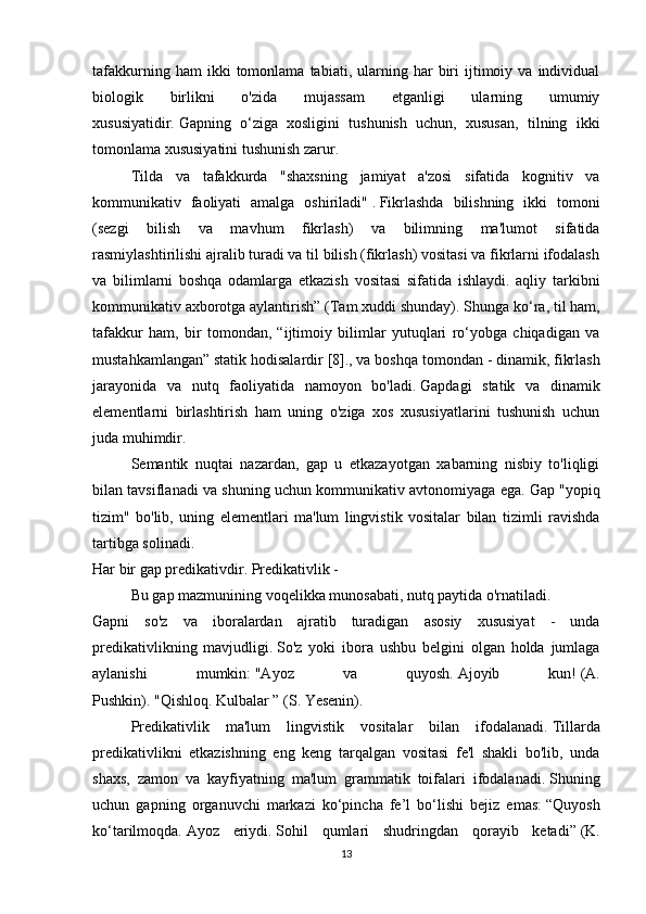 tafakkurning   ham   ikki   tomonlama   tabiati,   ularning   har   biri   ijtimoiy   va  individual
biologik   birlikni   o'zida   mujassam   etganligi   ularning   umumiy
xususiyatidir.   Gapning   o‘ziga   xosligini   tushunish   uchun,   xususan,   tilning   ikki
tomonlama xususiyatini tushunish zarur.
  Tilda   va   tafakkurda   "shaxsning   jamiyat   a'zosi   sifatida   kognitiv   va
kommunikativ   faoliyati   amalga   oshiriladi"   .   Fikrlashda   bilishning   ikki   tomoni
(sezgi   bilish   va   mavhum   fikrlash)   va   bilimning   ma'lumot   sifatida
rasmiylashtirilishi ajralib turadi va til bilish (fikrlash) vositasi va fikrlarni ifodalash
va   bilimlarni   boshqa   odamlarga   etkazish   vositasi   sifatida   ishlaydi.   aqliy   tarkibni
kommunikativ axborotga aylantirish” (Tam xuddi shunday).   Shunga ko‘ra, til ham,
tafakkur   ham,   bir   tomondan,   “ijtimoiy   bilimlar   yutuqlari   ro‘yobga   chiqadigan   va
mustahkamlangan” statik hodisalardir   [8]. , va boshqa tomondan - dinamik, fikrlash
jarayonida   va   nutq   faoliyatida   namoyon   bo'ladi.   Gapdagi   statik   va   dinamik
elementlarni   birlashtirish   ham   uning   o'ziga   xos   xususiyatlarini   tushunish   uchun
juda muhimdir.
  Semantik   nuqtai   nazardan,   gap   u   etkazayotgan   xabarning   nisbiy   to'liqligi
bilan tavsiflanadi va shuning uchun kommunikativ avtonomiyaga ega.   Gap "yopiq
tizim"   bo'lib,   uning   elementlari   ma'lum   lingvistik   vositalar   bilan   tizimli   ravishda
tartibga solinadi.
Har bir gap predikativdir.   Predikativlik -
  Bu gap mazmunining voqelikka munosabati, nutq paytida o'rnatiladi.
Gapni   so'z   va   iboralardan   ajratib   turadigan   asosiy   xususiyat   -   unda
predikativlikning   mavjudligi.   So'z   yoki   ibora   ushbu   belgini   olgan   holda   jumlaga
aylanishi   mumkin:   "Ayoz   va   quyosh.   Ajoyib   kun!   (A.
Pushkin).   "Qishloq.   Kulbalar ”   (S. Yesenin).
  Predikativlik   ma'lum   lingvistik   vositalar   bilan   ifodalanadi.   Tillarda
predikativlikni   etkazishning   eng   keng   tarqalgan   vositasi   fe'l   shakli   bo'lib,   unda
shaxs,   zamon   va   kayfiyatning   ma'lum   grammatik   toifalari   ifodalanadi.   Shuning
uchun   gapning   organuvchi   markazi   ko‘pincha   fe’l   bo‘lishi   bejiz   emas:   “Quyosh
ko‘tarilmoqda.   Ayoz   eriydi.   Sohil   qumlari   shudringdan   qorayib   ketadi”   (K.
13 