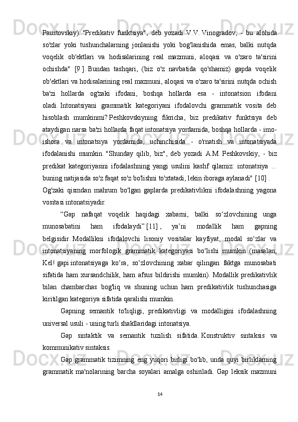 Paustovskiy).   "Predikativ   funktsiya",   deb   yozadi   V.V.   Vinogradov,   -   bu   alohida
so'zlar   yoki   tushunchalarning   jonlanishi   yoki   bog'lanishida   emas,   balki   nutqda
voqelik   ob'ektlari   va   hodisalarining   real   mazmuni,   aloqasi   va   o'zaro   ta'sirini
ochishda"   [9   ] .   Bundan   tashqari,   (biz   o'z   navbatida   qo'shamiz)   gapda   voqelik
ob'ektlari va hodisalarining real mazmuni, aloqasi va o'zaro ta'sirini nutqda ochish
ba'zi   hollarda   og'zaki   ifodani,   boshqa   hollarda   esa   -   intonatsion   ifodani
oladi.   Intonatsiyani   grammatik   kategoriyani   ifodalovchi   grammatik   vosita   deb
hisoblash   mumkinmi?   Peshkovskiyning   fikricha,   biz   predikativ   funktsiya   deb
ataydigan narsa ba'zi hollarda faqat intonatsiya yordamida, boshqa hollarda - imo-
ishora   va   intonatsiya   yordamida,   uchinchisida   -   o'rnatish   va   intonatsiyada
ifodalanishi   mumkin.   "Shunday   qilib,   biz",   deb   yozadi   A.M.   Peshkovskiy,   -   biz
predikat   kategoriyasini   ifodalashning   yangi   usulini   kashf   qilamiz:   intonatsiya   ...
buning natijasida so'z faqat so'z bo'lishni to'xtatadi, lekin iboraga aylanadi"   [10]   .
Og'zaki   qismdan   mahrum   bo'lgan   gaplarda   predikativlikni   ifodalashning   yagona
vositasi intonatsiyadir.
  “Gap   nafaqat   voqelik   haqidagi   xabarni,   balki   so‘zlovchining   unga
munosabatini   ham   ifodalaydi”   [11]   ,   ya’ni   modallik   ham   gapning
belgisidir.   Modallikni   ifodalovchi   lisoniy   vositalar   kayfiyat,   modal   so‘zlar   va
intonatsiyaning   morfologik   grammatik   kategoriyasi   bo‘lishi   mumkin   (masalan,
Kel!   gapi   intonatsiyaga   ko‘ra,   so‘zlovchining   xabar   qilingan   faktga   munosabati
sifatida   ham   xursandchilik,   ham   afsus   bildirishi   mumkin).   Modallik   predikativlik
bilan   chambarchas   bog'liq   va   shuning   uchun   ham   predikativlik   tushunchasiga
kiritilgan kategoriya sifatida qaralishi mumkin.
  Gapning   semantik   to'liqligi,   predikativligi   va   modalligini   ifodalashning
universal usuli - uning turli shakllaridagi intonatsiya.
  Gap   sintaktik   va   semantik   tuzilish   sifatida.   Konstruktiv   sintaksis   va
kommunikativ sintaksis.
  Gap   grammatik   tizimning   eng   yuqori   birligi   bo'lib,   unda   quyi   birliklarning
grammatik   ma'nolarining   barcha   soyalari   amalga   oshiriladi.   Gap   leksik   mazmuni
14 