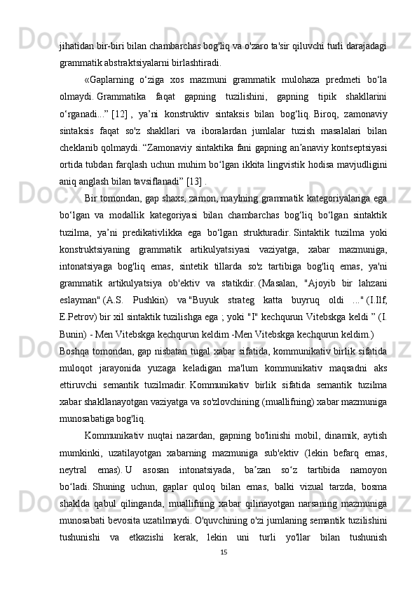 jihatidan bir-biri bilan chambarchas bog'liq va o'zaro ta'sir qiluvchi turli darajadagi
grammatik abstraktsiyalarni birlashtiradi.
  «Gaplarning   o‘ziga   xos   mazmuni   grammatik   mulohaza   predmeti   bo‘la
olmaydi.   Grammatika   faqat   gapning   tuzilishini,   gapning   tipik   shakllarini
o‘rganadi...”   [12]   ,   ya’ni   konstruktiv   sintaksis   bilan   bog‘liq.   Biroq,   zamonaviy
sintaksis   faqat   so'z   shakllari   va   iboralardan   jumlalar   tuzish   masalalari   bilan
cheklanib qolmaydi.   “Zamonaviy sintaktika fani gapning an anaviy kontseptsiyasiʼ
ortida tubdan farqlash uchun muhim bo lgan ikkita lingvistik hodisa mavjudligini	
ʻ
aniq anglash bilan tavsiflanadi”   [13]   .
  Bir tomondan, gap shaxs, zamon, maylning grammatik kategoriyalariga ega
bo‘lgan   va   modallik   kategoriyasi   bilan   chambarchas   bog‘liq   bo‘lgan   sintaktik
tuzilma,   ya’ni   predikativlikka   ega   bo‘lgan   strukturadir.   Sintaktik   tuzilma   yoki
konstruktsiyaning   grammatik   artikulyatsiyasi   vaziyatga,   xabar   mazmuniga,
intonatsiyaga   bog'liq   emas,   sintetik   tillarda   so'z   tartibiga   bog'liq   emas,   ya'ni
grammatik   artikulyatsiya   ob'ektiv   va   statikdir.   (Masalan,   "Ajoyib   bir   lahzani
eslayman"   (A.S.   Pushkin)   va   "Buyuk   strateg   katta   buyruq   oldi   ..."   (I.Ilf,
E.Petrov)   bir xil sintaktik tuzilishga ega ; yoki   "I" kechqurun Vitebskga keldi ”   (I.
Bunin) -   Men Vitebskga kechqurun keldim   -Men Vitebskga kechqurun keldim.)
Boshqa tomondan, gap nisbatan tugal xabar sifatida, kommunikativ birlik sifatida
muloqot   jarayonida   yuzaga   keladigan   ma'lum   kommunikativ   maqsadni   aks
ettiruvchi   semantik   tuzilmadir.   Kommunikativ   birlik   sifatida   semantik   tuzilma
xabar shakllanayotgan vaziyatga va so'zlovchining (muallifning) xabar mazmuniga
munosabatiga bog'liq.
  Kommunikativ   nuqtai   nazardan,   gapning   bo'linishi   mobil,   dinamik,   aytish
mumkinki,   uzatilayotgan   xabarning   mazmuniga   sub'ektiv   (lekin   befarq   emas,
neytral   emas).   U   asosan   intonatsiyada,   ba zan   so z   tartibida   namoyon	
ʼ ʻ
bo ladi.	
ʻ   Shuning   uchun,   gaplar   quloq   bilan   emas,   balki   vizual   tarzda,   bosma
shaklda   qabul   qilinganda,   muallifning   xabar   qilinayotgan   narsaning   mazmuniga
munosabati bevosita uzatilmaydi.   O'quvchining o'zi jumlaning semantik tuzilishini
tushunishi   va   etkazishi   kerak,   lekin   uni   turli   yo'llar   bilan   tushunish
15 