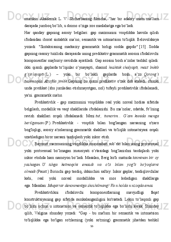 mumkin.   Akademik   L.   V.   Shcherbaning   fikricha,   “har   bir   adabiy   matn   ma’lum
darajada jumboq bo‘lib, u doimo o‘ziga xos maslahatga ega bo‘ladi.
Har   qanday   gapning   asosiy   belgilari:   gap   mazmunini   voqelikka   havola   qilish
ifodasidan   iborat   sintaktik   ma’no;   semantik   va   intonatsion   to'liqlik.   Belovolskaya
yozadi:   "Sintaksisning   markaziy   grammatik   birligi   sodda   gapdir"   [15]   .   Sodda
gapning rasmiy tuzilishi darajasida uning predikativ grammatik asosini ifodalovchi
komponentlar majburiy ravishda ajratiladi.   Gap asosini bosh a’zolar tashkil qiladi:
ikki   qismli   gaplarda   to‘lqinlar   o‘ynayapti,   shamol   hushtak   chalyapti,   mast   bukib
g‘ijirlayapti   (L.)   –   yoki   bir   bo‘lakli   gaplarda   bosh   a’zo:   Qorong‘i
tushmoqda.   Atrofda   jimlik. Gapning   bu   qismi   predikativ   o'zak   deb   ataladi,   chunki
unda predikat (shu jumladan etishmayotgan, nol) tufayli predikativlik ifodalanadi,
ya'ni.   grammatik ma'no.
  Predikativlik   -   gap   mazmunini   voqelikka   real   yoki   noreal   hodisa   sifatida
belgilash, modallik va vaqt shakllarida ifodalanishi.   Bu ma’nolar, odatda, fe’lning
ravish   shakllari   orqali   ifodalanadi:   Meni   tut   ,   tumorim...   G‘am   kunida   menga
berilgansan   (P.).   Predikativlik   -   voqelik   bilan   bog'langan   narsaning   o'zaro
bog'liqligi,   asosiy   a'zolarning   grammatik   shakllari   va   to'liqlik   intonatsiyasi   orqali
uzatiladigan biror narsani tasdiqlash yoki inkor etish.
  Bayonot mazmunining voqelikka munosabati sub’ekt bilan uning protsessual
yoki   protsessual   bo‘lmagan   xususiyati   o‘rtasidagi   bog‘lanishni   tasdiqlash   yoki
inkor etishda ham namoyon bo‘ladi.   Masalan, Berg ko'li matnida   taxminan bir oy
yashagan.   U   ishga   ketmoqchi   emasdi   va   o'zi   bilan   yog'li   bo'yoqlarni
olmadi   (Paust.) Birinchi gap tasdiq, ikkinchisi salbiy.   Inkor gaplar, tasdiqlovchilar
kabi,   real   yoki   noreal   modallikka   va   mos   keladigan   shakllarga
ega.   Masalan:   Muqarrar denoumentga shoshilmang!   Va u holda u uzoqda emas  
  Predikativlikni   ifodalovchi   komponentlarning   mavjudligi   faqat
konstruktsiyaning   gap   sifatida   ramkalanganligini   ko'rsatadi.   Lekin   to‘laqonli   gap
bo‘lishi   uchun   u   intonatsion   va   semantik   to‘liqlikka   ega   bo‘lishi   kerak.   Shunday
qilib,   Valgina   shunday   yozadi:   "Gap   -   bu   ma'lum   bir   semantik   va   intonatsion
to'liqlikka   ega   bo'lgan   so'zlarning   (yoki   so'zning)   grammatik   jihatdan   tashkil
16 