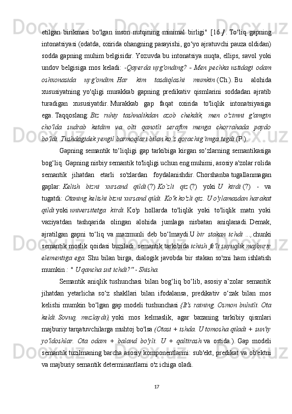 etilgan   birikmasi   bo'lgan   inson   nutqining   minimal   birligi"   [16   ]   .   To liq   gapningʻ
intonatsiyasi   (odatda, oxirida ohangning pasayishi, go yo ajratuvchi pauza oldidan)	
ʻ
sodda gapning muhim belgisidir.   Yozuvda bu intonatsiya nuqta, ellips, savol yoki
undov   belgisiga   mos   keladi:   - Qayerda   uyg'onding?   -   Men   pechka   ustidagi   odam
oshxonasida   uyg'ondim.   Har   kim   tasdiqlashi   mumkin   (Ch.).   Bu   alohida
xususiyatning   yo'qligi   murakkab   gapning   predikativ   qismlarini   soddadan   ajratib
turadigan   xususiyatdir.   Murakkab   gap   faqat   oxirida   to'liqlik   intonatsiyasiga
ega.   Taqqoslang:   Biz   ruhiy   tashnalikdan   azob   chekdik,   men   o'zimni   g'amgin
cho'lda   sudrab   ketdim   va   olti   qanotli   serafim   menga   chorrahada   paydo
bo'ldi.   Tushdagidek yengil barmoqlari bilan ko‘z qorachig‘imga tegdi   (P.).
  Gapning   semantik   to‘liqligi   gap   tarkibiga   kirgan   so‘zlarning   semantikasiga
bog‘liq.   Gapning nisbiy semantik to'liqligi uchun eng muhimi, asosiy a'zolar rolida
semantik   jihatdan   etarli   so'zlardan   foydalanishdir.   Chorshanba   tugallanmagan
gaplar:   Kelish   bizni   xursand   qildi   (?)   Ko`zli   qiz   (?)   yoki   U   kirdi   (?)   -   va
tugatdi:   Otaning kelishi bizni xursand qildi.   Ko'k ko'zli qiz.   U o'ylamasdan harakat
qildi   yoki   universitetga   kirdi.   Ko'p   hollarda   to'liqlik   yoki   to'liqlik   matn   yoki
vaziyatdan   tashqarida   olingan   alohida   jumlaga   nisbatan   aniqlanadi.   Demak,
ajratilgan   gapni   to‘liq   va   mazmunli   deb   bo‘lmaydi.U   bir   stakan   ichdi   ..., chunki
semantik moslik qoidasi buziladi:   semantik tarkibida   ichish fe'li   suyuqlik majburiy
elementiga   ega.   Shu   bilan   birga,   dialogik   javobda   bir   stakan   so'zni   ham   ishlatish
mumkin   :   "   U qancha sut ichdi?"   -   Shisha.
  Semantik   aniqlik   tushunchasi   bilan   bog‘liq   bo‘lib,   asosiy   a’zolar   semantik
jihatdan   yetarlicha   so‘z   shakllari   bilan   ifodalansa,   predikativ   o‘zak   bilan   mos
kelishi   mumkin   bo‘lgan   gap   modeli   tushunchasi   {It's   raining.   Osmon   bulutli.   Ota
keldi.   Sovuq,   muzlaydi),   yoki   mos   kelmaslik,   agar   bazaning   tarkibiy   qismlari
majburiy tarqatuvchilarga muhtoj bo'lsa   (Otasi + ishda. U tomosha qiladi + sun'iy
yo'ldoshlar.   Ota   odam   +   baland   bo'yli.   U   +   qaltirash   va   ostida.).   Gap   modeli
semantik tuzilmaning barcha asosiy komponentlarini: sub'ekt, predikat va ob'ektni
va majburiy semantik determinantlarni o'z ichiga oladi.
17 