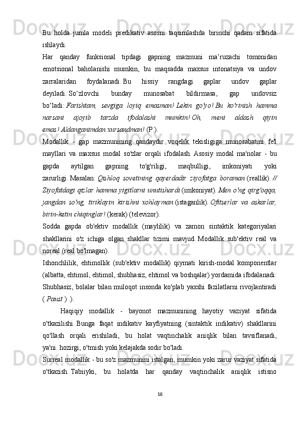 Bu   holda   jumla   modeli   predikativ   asosni   taqsimlashda   birinchi   qadam   sifatida
ishlaydi.
Har   qanday   funksional   tipdagi   gapning   mazmuni   ma’ruzachi   tomonidan
emotsional   baholanishi   mumkin,   bu   maqsadda   maxsus   intonatsiya   va   undov
zarralaridan   foydalanadi.   Bu   hissiy   rangdagi   gaplar   undov   gaplar
deyiladi.   So‘zlovchi   bunday   munosabat   bildirmasa,   gap   undovsiz
bo‘ladi:   Farishtam,   sevgiga   loyiq   emasman!   Lekin   go'yo!   Bu   ko'rinish   hamma
narsani   ajoyib   tarzda   ifodalashi   mumkin!   Oh,   meni   aldash   qiyin
emas!   Aldanganimdan xursandman!   (P.).
Modallik   -   gap   mazmunining   qandaydir   voqelik   tekisligiga   munosabatini   fe'l
mayllari   va   maxsus   modal   so'zlar   orqali   ifodalash.   Asosiy   modal   ma'nolar   -   bu
gapda   aytilgan   gapning   to'g'riligi,   maqbulligi,   imkoniyati   yoki
zarurligi.   Masalan:   Qishloq   sovetining   qayerdadir   ziyofatga   boraman   (reallik).   //
Ziyofatdagi  qizlar hamma yigitlarni  unutishardi   (imkoniyat).   Men o'ng qirg'oqqa,
jangdan   so'ng,   tiriklayin   kirishni   xohlayman   (istaganlik).   Ofitserlar   va   askarlar,
birin-ketin chiqinglar!   (kerak) (televizor).
Sodda   gapda   ob'ektiv   modallik   (maylilik)   va   zamon   sintaktik   kategoriyalari
shakllarini   o'z   ichiga   olgan   shakllar   tizimi   mavjud.   Modallik   sub'ektiv   real   va
noreal (real bo'lmagan).
Ishonchlilik,   ehtimollik   (sub'ektiv   modallik)   qiymati   kirish-modal   komponentlar
(albatta, ehtimol, ehtimol, shubhasiz, ehtimol va boshqalar) yordamida ifodalanadi:
Shubhasiz, bolalar  bilan muloqot insonda ko'plab yaxshi  fazilatlarni rivojlantiradi
(   Paust   ) .).
  Haqiqiy   modallik   -   bayonot   mazmunining   hayotiy   vaziyat   sifatida
o'tkazilishi.   Bunga   faqat   indikativ   kayfiyatning   (sintaktik   indikativ)   shakllarini
qo'llash   orqali   erishiladi,   bu   holat   vaqtinchalik   aniqlik   bilan   tavsiflanadi,
ya'ni.   hozirgi, o'tmish yoki kelajakda sodir bo'ladi.
Surreal modallik - bu so'z mazmunini istalgan, mumkin yoki zarur vaziyat sifatida
o'tkazish.   Tabiiyki,   bu   holatda   har   qanday   vaqtinchalik   aniqlik   istisno
18 