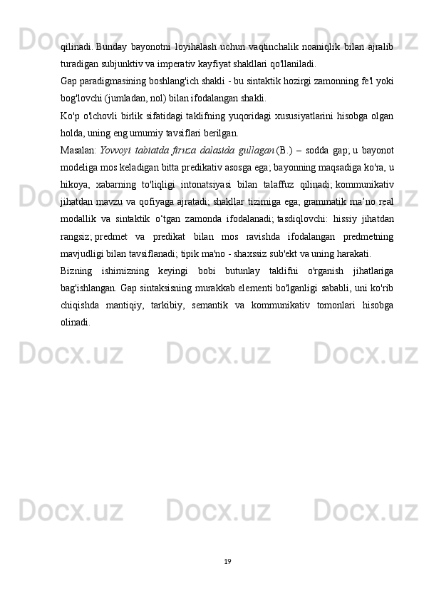 qilinadi.   Bunday   bayonotni   loyihalash   uchun   vaqtinchalik   noaniqlik   bilan   ajralib
turadigan subjunktiv va imperativ kayfiyat shakllari qo'llaniladi.
Gap paradigmasining boshlang'ich shakli - bu sintaktik hozirgi zamonning fe'l yoki
bog'lovchi (jumladan, nol) bilan ifodalangan shakli.
Ko'p o'lchovli birlik sifatidagi taklifning yuqoridagi xususiyatlarini hisobga olgan
holda, uning eng umumiy tavsiflari berilgan.
Masalan:   Yovvoyi   tabiatda   firuza   dalasida   gullagan   (B.)   –   sodda   gap;   u   bayonot
modeliga mos keladigan bitta predikativ asosga ega;   bayonning maqsadiga ko'ra, u
hikoya,   xabarning   to'liqligi   intonatsiyasi   bilan   talaffuz   qilinadi;   kommunikativ
jihatdan mavzu va qofiyaga ajratadi;   shakllar  tizimiga ega;   grammatik ma’no real
modallik   va   sintaktik   o‘tgan   zamonda   ifodalanadi;   tasdiqlovchi:   hissiy   jihatdan
rangsiz;   predmet   va   predikat   bilan   mos   ravishda   ifodalangan   predmetning
mavjudligi bilan tavsiflanadi;   tipik ma'no - shaxssiz sub'ekt va uning harakati.
Bizning   ishimizning   keyingi   bobi   butunlay   taklifni   o'rganish   jihatlariga
bag'ishlangan.   Gap sintaksisning murakkab elementi bo'lganligi sababli, uni ko'rib
chiqishda   mantiqiy,   tarkibiy,   semantik   va   kommunikativ   tomonlari   hisobga
olinadi.
19 