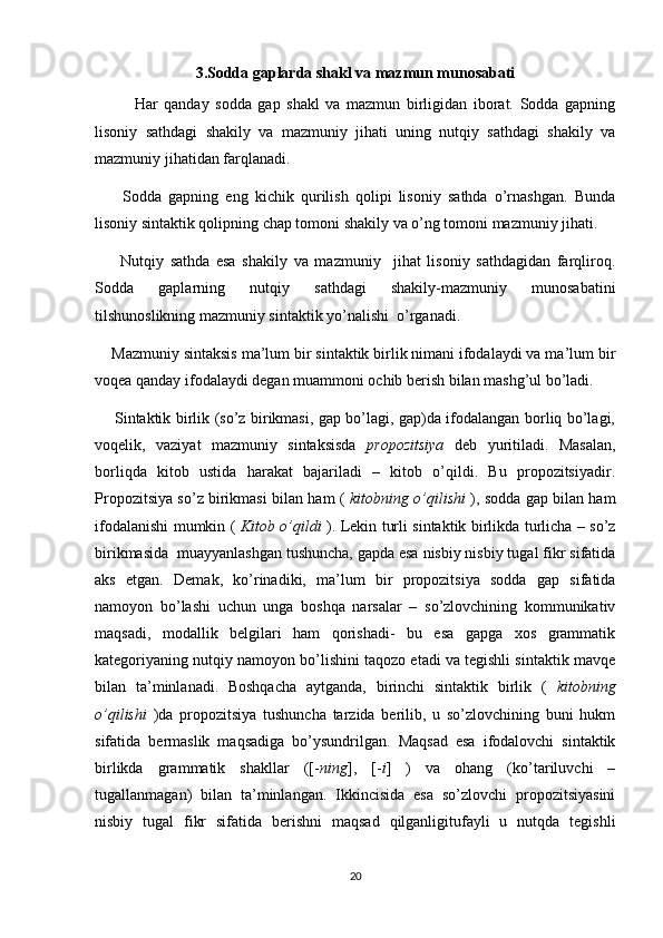 3. S odda gaplarda shakl va mazmun munosabati
  Har   qanday   sodda   gap   shakl   va   mazmun   birligidan   iborat.   Sodda   gapning
lisoniy   sathdagi   shakily   va   mazmuniy   jihati   uning   nutqiy   sathdagi   shakily   va
mazmuniy jihatidan farqlanadi.
        Sodda   gapning   eng   kichik   qurilish   qolipi   lisoniy   sathda   o’rnashgan.   Bunda
lisoniy sintaktik qolipning chap tomoni shakily va o’ng tomoni mazmuniy jihati.
        Nutqiy   sathda   esa   shakily   va   mazmuniy     jihat   lisoniy   sathdagidan   farqliroq.
Sodda   gaplarning   nutqiy   sathdagi   shakily-mazmuniy   munosabatini
tilshunoslikning mazmuniy sintaktik yo’nalishi  o’rganadi.
    Mazmuniy sintaksis ma’lum bir sintaktik birlik nimani ifodalaydi va ma’lum bir
voqea qanday ifodalaydi degan muammoni ochib berish bilan mashg’ul bo’ladi.
       Sintaktik birlik (so’z birikmasi, gap bo’lagi, gap)da ifodalangan borliq bo’lagi,
voqelik,   vaziyat   mazmuniy   sintaksisda   propozitsiya   deb   yuritiladi.   Masalan,
borliqda   kitob   ustida   harakat   bajariladi   –   kitob   o’qildi.   Bu   propozitsiyadir.
Propozitsiya so’z birikmasi bilan ham (   kitobning o’qilishi   ), sodda gap bilan ham
ifodalanishi mumkin (   Kitob o’qildi   ). Lekin turli sintaktik birlikda turlicha – so’z
birikmasida  muayyanlashgan tushuncha, gapda esa nisbiy nisbiy tugal fikr sifatida
aks   etgan.   Demak,   ko’rinadiki,   ma’lum   bir   propozitsiya   sodda   gap   sifatida
namoyon   bo’lashi   uchun   unga   boshqa   narsalar   –   so’zlovchining   kommunikativ
maqsadi,   modallik   belgilari   ham   qorishadi-   bu   esa   gapga   xos   grammatik
kategoriyaning nutqiy namoyon bo’lishini taqozo etadi va tegishli sintaktik mavqe
bilan   ta’minlanadi.   Boshqacha   aytganda,   birinchi   sintaktik   birlik   (   kitobning
o’qilishi   )da   propozitsiya   tushuncha   tarzida   berilib,   u   so’zlovchining   buni   hukm
sifatida   bermaslik   maqsadiga   bo’ysundrilgan.   Maqsad   esa   ifodalovchi   sintaktik
birlikda   grammatik   shakllar   ([- ning ],   [- i ]   )   va   ohang   (ko’tariluvchi   –
tugallanmagan)   bilan   ta’minlangan.   Ikkincisida   esa   so’zlovchi   propozitsiyasini
nisbiy   tugal   fikr   sifatida   berishni   maqsad   qilganligitufayli   u   nutqda   tegishli
20 