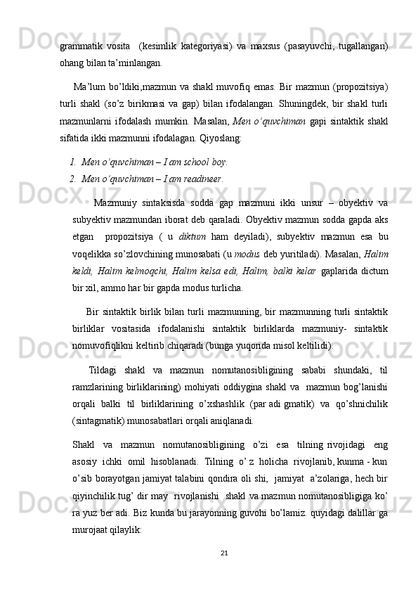 grammatik   vosita     (kesimlik   kategoriyasi)   va   maxsus   (pasayuvchi,   tugallangan)
ohang bilan ta’minlangan.
        Ma’lum  bo’ldiki,mazmun va  shakl  muvofiq emas.  Bir   mazmun (propozitsiya)
turli   shakl   (so’z   birikmasi   va   gap)   bilan   ifodalangan.   Shuningdek,   bir   shakl   turli
mazmunlarni   ifodalash   mumkin.   Masalan,   Men   o’quvchiman   gapi   sintaktik   shakl
sifatida ikki mazmunni ifodalagan. Qiyoslang:
1. Men o’quvchiman – I am school boy.
2. Men o’quvchiman – I am readineer.
        Mazmuniy   sintaksisda   sodda   gap   mazmuni   ikki   unsur   –   obyektiv   va
subyektiv mazmundan iborat deb qaraladi. Obyektiv mazmun sodda gapda aks
etgan     propozitsiya   (   u   diktum   ham   deyiladi),   subyektiv   mazmun   esa   bu
voqelikka so’zlovchining munosabati (u  modus  deb yuritiladi). Masalan,  Halim
keldi,   Halim   kelmoqchi,   Halim   kelsa   edi,   Halim,   balki   kelar   gaplarida   dictum
bir xil, ammo har bir gapda modus turlicha.
        Bir   sintaktik  birlik  bilan  turli   mazmunning,  bir  mazmunning  turli   sintaktik
birliklar   vositasida   ifodalanishi   sintaktik   birliklarda   mazmuniy-   sintaktik
nomuvofiqlikni keltirib chiqaradi (bunga yuqorida misol keltilidi).
        Tildagi     shakl     va     mazmun     nomutanosibligining     sababi     shundaki,     til
ramzlarining  birliklarining)   mohiyati   oddiygina shakl  va     mazmun bog’lanishi
orqali  balki  til  birliklarining   o’xshashlik   (par adi gmatik)  va   qo’shnichilik
(sintagmatik) munosabatlari orqali aniqlanadi.
Shakl     va     mazmun     nomutanosibligining     o’zi     esa     tilning   rivojidagi     eng
asosiy  ichki  omil  hisoblanadi.  Tilning  o’ z  holicha  rivojlanib, kunma - kun
o’sib borayotgan jamiyat talabini qondira oli shi,   jamiyat   a’zolariga, hech bir
qiyinchilik tug’ dir may   rivojlanishi   shakl va mazmun nomutanosibligiga ko’
ra yuz ber adi. Biz kunda bu jarayonning guvohi bo’lamiz. quyidagi dalillar ga
murojaat qilaylik:
21 