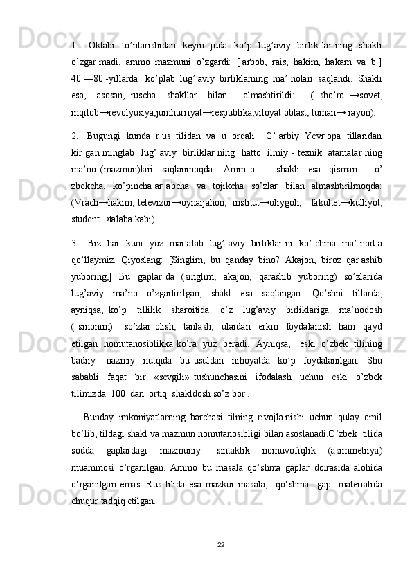 1.     Oktabr   to’ntarishidan   keyin   juda   ko’p   lug’aviy   birlik lar ning   shakli
o’zgar madi,  ammo  mazmuni  o’zgardi:  [ arbob,  rais,  hakim,  hakam  va  b.]
40 —80 -yillarda   ko’plab  lug’ aviy  birliklarning  ma’ nolari  saqlandi.  Shakli
esa,     asosan,   ruscha     shakllar     bilan       almashtirildi:       (   sho’ro   →sovet,
inqilob→revolyusiya,jumhur r iyat→respublika,viloyat oblast, tuman→ rayon).
2.   Bugungi  kunda  r us  tilidan  va  u  orqali    G’ arbiy  Yevr opa  tillaridan
kir gan minglab   lug’ aviy   birliklar ning   hatto   ilmiy - texnik   atamalar ning
ma’no   (mazmun)lari     saqlanmoqda.     Amm   o           shakli     esa     qisman         o’
zbekcha,     ko’pincha   ar   abcha     va     tojikcha     so’zlar     bilan     almashtirilmoqda:
(Vrach→hakim, televizor→oynaijahon,   institut→oliygoh,     fakultet→kulliyot,
student→talaba kabi).
3.     Biz   har   kuni   yuz   martalab   lug’ aviy   birliklar ni   ko’ chma   ma’ nod a
qo’llaymiz.  Qiyoslang:  [Singlim,  bu  qanday  bino?  Akajon,  biroz  qar ashib
yuboring,]     Bu     gaplar   da     (singlim,     akajon,     qarashib     yuboring)     so’zlarida
lug’aviy     ma’no     o’zgartirilgan,     shakl     esa     saqlangan.     Qo’shni     tillarda,
ayniqsa,   ko’p     tillilik     sharoitida     o’z     lug’aviy     birliklariga     ma’nodosh
(   sinonim)       so’zlar   olish,     tanlash,     ulardan     erkin     foydalanish     ham     qayd
etilgan   nomutanosiblikka ko’ra   yuz   beradi.   Ayniqsa,     eski   o’zbek   tilining
badiiy   -   nazmiy     nutqida     bu   usuldan     nihoyatda     ko’p     foydalanilgan.     Shu
sababli     faqat     bir     «sevgili»   tushunchasini     ifodalash     uchun     eski     o’zbek
tilimizda  100  dan  ortiq  shakldosh so’z bor . 
     Bunday  imkoniyatlarning  barchasi  tilning  rivojla nishi  uchun  qulay  omil
bo’lib, tildagi shakl va mazmun nomutanosibligi bilan asoslanadi.O’zbek  tilida
sodda     gaplardagi     mazmuniy   -   sintaktik     nomuvofiqlik     (asimmetriya)
muammosi   o‘rganilgan.   Ammo   bu   masala   qo‘shma   gaplar   doirasida   alohida
o‘rganilgan   emas.   Rus   tilida   esa   mazkur   masala,     qo‘shma     gap     materialida
chuqur tadqiq etilgan.
22 