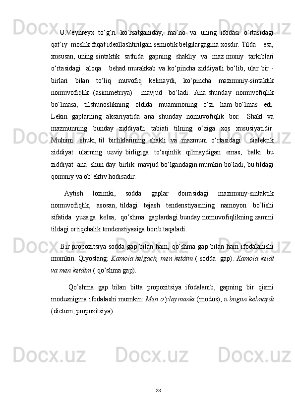        U.Veynreyx   to‘g‘ri   ko‘rsatganiday,   ma’no   va   uning   ifodasi   o‘rtasidagi
qat’iy  moslik faqat ideallashtirilgan semiotik belgilargagina xosdir. Tilda    esa,
xususan, uning sintaktik   sathida   gapning   shakliy   va   maz muniy   tarkiblari
o‘rtasidagi     aloqa       behad   murakkab   va   ko‘pincha   ziddiyatli   bo‘lib,   ular   bir   -
birlari   bilan   to‘liq   muvofiq   kelmaydi,   ko‘pincha   mazmuniy-sintaktik
nomuvofiqlik   (asimmetriya)       mavjud     bo‘ladi.   Ana shunday   nomuvofiqlik
bo‘lmasa,     tilshunoslikning     oldida     muammoning     o‘zi     ham   bo‘lmas     edi.
Lekin   gaplarning   aksariyatida   ana   shunday   nomuvofiqlik   bor.     Shakl   va
mazmunning     bunday     ziddiyatli     tabiati     tilning     o‘ziga     xos     xususiyatidir.
Muhimi     shuki, til   birliklarining   shakli   va   mazmuni   o‘rtasidagi       dialektik
ziddiyat     ularning     uzviy   birligiga     to‘sqinlik     qilmaydigan     emas,     balki     bu
ziddiyat  ana  shun day  birlik  mavjud bo‘lgandagin mumkin bo‘ladi, bu tildagi
qonuniy va ob’ektiv hodisadir.
       Aytish     lozimki,     sodda     gaplar     doirasidagi     mazmuniy-sintaktik
nomuvofiqlik,     asosan,   tildagi     tejash     tendenstiyasining     namoyon     bo’lishi
sifatida   yuzaga   kelsa,   qo’shma   gaplardagi bunday nomuvofiqlikning zamini
tildagi ortiqchalik tendenstiyasiga borib taqaladi.
       Bir propozitsiya sodda gap bilan ham, qo’shma gap bilan ham  ifodalanishi
mumkin. Qiyoslang : Kamola kelgach, men ketdim   ( sodda   gap).   Kamola keldi
va men ketdim  ( qo’shma gap).
        Qo’shma   gap   bilan   bitta   propozitsiya   ifodalanib,   gapning   bir   qismi
modusnigina ifodalashi mumkin:   Men o’ylaymanki   (modus),   u bugun kelmaydi
(dictum, propozitsiya).
23 