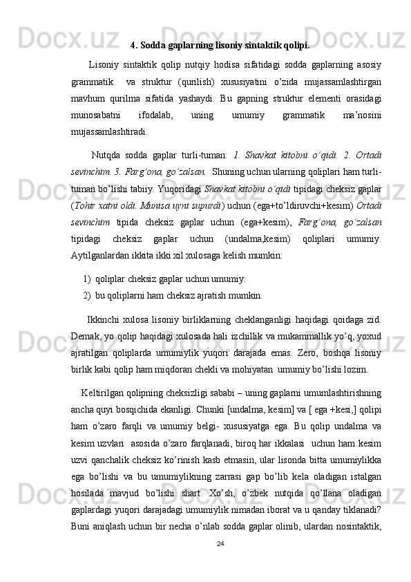 4.  Sodda gaplarning lisoniy sintaktik qolipi.
        Lisoniy   sintaktik   qolip   nutqiy   hodisa   sifatidagi   sodda   gaplarning   asosiy
grammatik     va   struktur   (qurilish)   xususiyatini   o’zida   mujassamlashtirgan
mavhum   qurilma   sifatida   yashaydi.   Bu   gapning   struktur   elementi   orasidagi
munosabatni   ifodalab,   uning   umumiy   grammatik   ma’nosini
mujassamlashtiradi.
        Nutqda   sodda   gaplar   turli-tuman:   1.   Shavkat   kitobni   o’qidi.   2.   Ortadi
sevinchim. 3. Farg’ona, go’zalsan.   Shuning uchun ularning qoliplari ham turli-
tuman bo’lishi tabiiy. Yuqoridagi  Shavkat kitobni o’qidi  tipidagi cheksiz gaplar
( Tohir xatni oldi. Munisa uyni supurdi ) uchun (ega+to’ldiruvchi+kesim)  Ortadi
sevinchim   tipida   cheksiz   gaplar   uchun   (ega+kesim),   Farg’ona,   go’zalsan
tipidagi   cheksiz   gaplar   uchun   (undalma,kesim)   qoliplari   umumiy.
Aytilganlardan ikkita ikki xil xulosaga kelish mumkin:
1) qoliplar cheksiz gaplar uchun umumiy:
2) bu qoliplarni ham cheksiz ajratish mumkin.
        Ikkinchi   xulosa   lisoniy   birliklarning   cheklanganligi   haqidagi   qoidaga   zid.
Demak, yo qolip haqidagi xulosada hali izchillik va mukammallik yo’q, yoxud
ajratilgan   qoliplarda   umumiylik   yuqori   darajada   emas.   Zero,   boshqa   lisoniy
birlik kabi qolip ham miqdoran chekli va mohiyatan  umumiy bo’lishi lozim.
    Keltirilgan qolipning cheksizligi sababi – uning gaplarni umumlashtirishning
ancha quyi bosqichida ekanligi. Chunki [undalma, kesim] va [ ega +kesi,] qolipi
ham   o’zaro   farqli   va   umumiy   belgi-   xususiyatga   ega.   Bu   qolip   undalma   va
kesim uzvlari   asosida o’zaro farqlanadi, biroq har ikkalasi    uchun ham kesim
uzvi  qanchalik cheksiz  ko’rinish  kasb etmasin,  ular  lisonda  bitta umumiylikka
ega   bo’lishi   va   bu   umumiylikning   zarrasi   gap   bo’lib   kela   oladigan   istalgan
hosilada   mavjud   bo’lishi   shart.   Xo’sh,   o’zbek   nutqida   qo’llana   oladigan
gaplardagi yuqori darajadagi umumiylik nimadan iborat va u qanday tiklanadi?
Buni aniqlash uchun bir necha o’nlab sodda gaplar olinib, ulardan nosintaktik,
24 