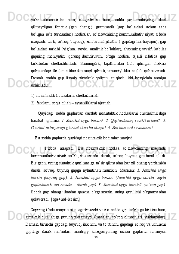 ya’ni   almashtirilsa   ham,   o’zgartirilsa   ham,   sodda   gap   mohiyatiga   daxl
qilmaydigan   fonetik   (gap   ohangi),   grammatik   (gap   bo’laklari   uchun   asos
bo’lgan  so’z  turkumlari)   hodisalar,  so’zlovchining kommunikativ niyati   (ifoda
maqsadi: dark, so’roq, buyruq), emotsional jihatlar ( gapdagi his-hayajon), gap
bo’laklari   tarkibi   (yig’ma,   yoyiq,   analitik   bo’laklar),   shaxsning   tavsifi   kabilar
gapning   mohiyatini   qorong’ilashtiruvchi   o’zga   hodisa,   tajalli   sifatida   gap
tarkibidan   chetlashtiriladi.   Shuningdrk,   tajallilardan   holi   qilingan   cheksiz
qoliplardagi  farqlar  e’tibordan soqit  qilinib, umumiyliklar  saqlab  qolinaveradi.
Demak,   sodda   gap   lisoniy   sintaktik   qolipini   aniqlash   ikki   bosqichda   amalga
oshiriladi: 
1) nosintaktik hodisalarni chetlashtirish:
2) farqlarni soqit qilish – aynanliklarni ajratish
        Quyidagi   sodda   gaplardan   dastlab   nosintaktik   hodisalarni   chetlashtirishga
harakat     qilamiz.   1.  Shavkat  uyga  borsin!     2.  Qaylardasan,   sevikli   erkam?     3.
G’urbat axtarganga g’urbat ekan bu dunyo!  4. Sen ham uni sevasanmi?
    Bu sodda gaplarda quyidagi nosintaktik hodisalar mavjud:
        1.Ifoda   maqsadi.   Bu   nosintaktik   hodisa   so’zlovchining   maqsadi,
kommunikativ niyati bo’lib, shu asosda  darak, so’roq, buyruq gap hosil qiladi.
Bir gapni uning sintaktik qurilmasiga ta’sir qilmasdan har xil ohang yordamida
darak,   so’roq,   buyruq   gapga   aylantirish   mumkin.   Masalan:   1.   Jamshid   uyga
borsin   (buyruq   gap).   2.   Jamshid   uyga   borsin.   (Jamshid   uyga   borsin,   keyin
gaplashamiz   ma’nosida   –   darak   gap).   3.   Jamshid   uyga   borsin?   (so’roq   gap).
Sodda   gap   ohang   jihatdan   qancha   o’zgarmasin,   uning   qurulishi   o’zgarmasdan
qolaveradi: [ega+hol+kesim]. 
    Gapning ifoda maqsadini o’zgartiruvchi vosita sodda gap tarkibiga kiritisa ham,
sintaktik qurilishiga putur yetkazmaydi  (masalan,  so’roq olmoshlari, yuklamalar).
Demak, birinchi gapdagi buyruq, ikkinchi va to’rtinchi gapdagi so’roq va uchinchi
gapdagi   darak   ma’nolari   mantiqiy   kategoriyaning   ushbu   gaplarda   namoyon
25 