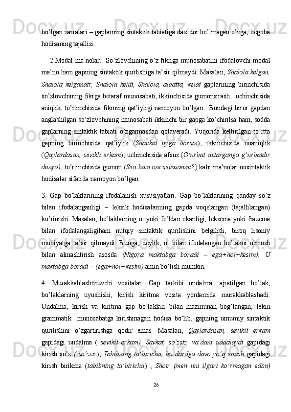 bo’lgan zarralari – gaplarning sintaktik tabiatiga daxldor bo’lmagan o’zga, begoba
hodisaning tajallisi.
       2.Modal ma’nolar.     So’zlovchining o’z fikriga munosabatini ifodalovchi modal
ma’no ham gapning sintaktik qurilishiga ta’sir qilmaydi. Masalan,   Shalola kelgan,
Shalola   kelgandir,   Shalola   keldi,   Shalola,   albatta,   keldi   gaplarining   birinchisida
so’zlovchining fikrga betaraf munosabati, ikkinchisida gumonsirash,   uchinchisida
aniqlik, to’rtinchisida fikrning qat’iyligi namoyon bo’lgan.   Bundagi biror gapdan
anglashilgan so’zlovchining munosabati ikkinchi bir gapga ko’chirilsa ham, sodda
gaplarning   sintaktik   tabiati   o’zgarmasdan   qolaveradi.   Yuqorida   keltirilgan   to’rtta
gapning   birinchisida   qat’iylik   ( Shavkat   uyga   borsin ),   ikkinchisida   noaniqlik
( Qaylardasan,   sevikli   erkam ),   uchinchisida   afsus   ( G’urbat   axtarganga   g’urbatdir
dunyo) , to’rtinchisida gumon ( Sen ham uni sevasanmi? ) kabi ma’nolar nosintaktik
hodisalar sifatida namoyon bo’lgan. 
3.   Gap   bo’laklarining   ifodalanish   xususiyatlari.   Gap   bo’laklarining   qanday   so’z
bilan   ifodalanganligi   –   leksik   hodisalarining   gapda   voqelangan   (tajallilangan)
ko’rinishi. Masalan,  bo’laklarning ot yoki fe’ldan ekanligi, leksema  yoki frazema
bilan   ifodalangaligiham   nutqiy   sintaktik   qurilishini   belgilrdi,   biroq   lisoniy
mohiyatga   ta’sir   qilmaydi.   Bunga,   deylik,   ot   bilan   ifodalangan   bo’lakni   olmosh
bilan   almashtirish   asosda   (Nigora   maktabga   boradi   –   ega+hol+kesim);   U
maktabga boradi – (ega+hol+kesim)  amin bo’lish mumkin.
4.   Murakkablashtiruvchi   vositalar.   Gap   tarkibi   undalma,   ajratilgan   bo’lak,
bo’laklarning   uyushishi,   kirish   kiritma   vosita   yordamida   murakkablashadi.
Undalma,   kirish   va   kiritma   gap   bo’laklari   bilan   mazmunan   bog’langan,   lekin
grammatik     munosabatga   kirishmagan   hodisa   bo’lib,   gapning   umumiy   sintaktik
qurilishini   o’zgartirishga   qodir   emas.   Masalan,   Qaylardasan,   sevikli   erkam
gapidagi   undalma   (   sevikli   erkam),   Savkat,   so’zsiz,   va’dani   uddalaydi   gapidagi
kirish   so’z   (   so’zsiz ),   Tabibning   ta’biricha,   bu   dardga   davo   yo’q   emish   gapidagi
kirish   birikma   ( tabibning   ta’biricha )   ,   Shoir   (men   uni   ilgari   ko’rmagan   edim)
26 
