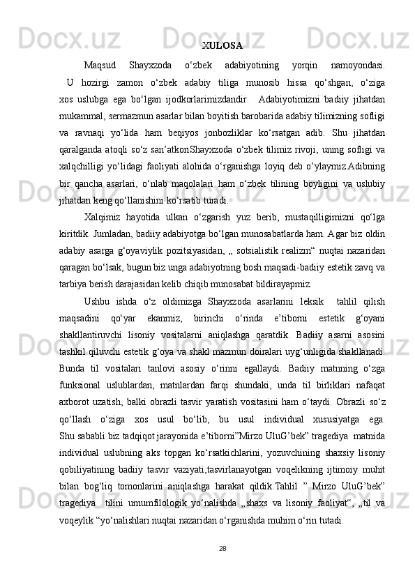 X ULOSA
Maqsud   Shayxzoda   o‘zbek   adabiyotining   yorqin   namoyondasi.
  U   hozirgi   zamon   o‘zbek   adabiy   tiliga   munosib   hissa   qo‘shgan,   o‘ziga
xos   uslubga   ega   bo‘lgan   ijodkorlarimizdandir.     Adabiyotimizni   badiiy   jihatdan
mukammal, sermazmun asarlar bilan boyitish barobarida adabiy tilimizning sofligi
va   ravnaqi   yo‘lida   ham   beqiyos   jonbozliklar   ko‘rsatgan   adib.   Shu   jihatdan
qaralganda atoqli  so‘z san’atkoriShayxzoda o‘zbek tilimiz rivoji, uning sofligi  va
xalqchilligi   yo‘lidagi   faoliyati   alohida   o‘rganishga   loyiq   deb   o‘ylaymiz.Adibning
bir   qancha   asarlari,   o‘nlab   maqolalari   ham   o‘zbek   tilining   boyligini   va   uslubiy
jihatdan keng qo‘llanishini ko‘rsatib turadi.
Xalqimiz   hayotida   ulkan   o‘zgarish   yuz   berib,   mustaqilligimizni   qo‘lga
kiritdik. Jumladan, badiiy adabiyotga bo‘lgan munosabatlarda ham. Agar biz oldin
adabiy   asarga   g‘oyaviylik   pozitsiyasidan,   „   sotsialistik   realizm“   nuqtai   nazaridan
qaragan bo‘lsak, bugun biz unga adabiyotning bosh maqsadi-badiiy estetik zavq va
tarbiya berish darajasidan kelib chiqib munosabat bildirayapmiz.
Ushbu   ishda   o‘z   oldimizga   Shayxzoda   asarlarini   leksik     tahlil   qilish
maqsadini   qo‘yar   ekanmiz,   birinchi   o‘rinda   e’tiborni   estetik   g‘oyani
shakllantiruvchi   lisoniy   vositalarni   aniqlashga   qaratdik.   Badiiy   asarni   asosini
tashkil qiluvchi estetik g‘oya va shakl mazmun doiralari uyg‘unligida shakllanadi.
Bunda   til   vositalari   tanlovi   asosiy   o‘rinni   egallaydi.   Badiiy   matnning   o‘zga
funksional   uslublardan,   matnlardan   farqi   shundaki,   unda   til   birliklari   nafaqat
axborot   uzatish,   balki   obrazli   tasvir   yaratish   vositasini   ham   o‘taydi.   Obrazli   so‘z
qo‘llash   o‘ziga   xos   usul   bo‘lib,   bu   usul   individual   xususiyatga   ega.
Shu sababli biz tadqiqot jarayonida e’tiborni”Mirzo UluG’bek” tragediya  matnida
individual   uslubning   aks   topgan   ko‘rsatkichlarini,   yozuvchining   shaxsiy   lisoniy
qobiliyatining   badiiy   tasvir   vaziyati,tasvirlanayotgan   voqelikning   ijtimoiy   muhit
bilan   bog‘liq   tomonlarini   aniqlashga   harakat   qildik.Tahlil   ”   Mirzo   UluG’bek”
tragediya     tilini   umumfilologik   yo‘nalishda   „shaxs   va   lisoniy   faoliyat“,   „til   va
voqeylik “yo‘nalishlari nuqtai nazaridan o‘rganishda muhim o‘rin tutadi.
28 