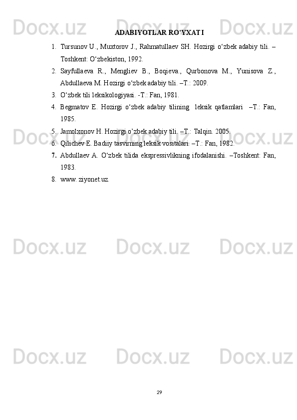 ADABIYOTLAR RO'YXATI
1. Tursunov U., Muxtorov J.,  Rahmatullaev  SH. Hozirgi  o‘zbek adabiy tili. –
Toshkent: O‘zbekiston, 1992.
2. Sayfullaeva   R.,   Mengliev   B.,   Boqieva.,   Qurbonova   M.,   Yunisova   Z.,
Abdullaeva M. Hozirgi o‘zbek adabiy tili. –T.: 2009.
3. O‘zbek tili leksikologiyasi. -T.: Fan, 1981.
4. Begmatov   E.   Hozirgi   o‘zbek   adabiy   tilining     leksik   qatlamlari     –T.:   Fan,
1985.
5. Jamolxonov H. Hozirgi o’zbek adabiy tili. –T.: Talqin. 2005.
6. Qilichev E. Badiiy tasvirning leksik vositalari. –T.: Fan, 1982.
7. Abdullaev  A. O‘zbek  tilida  ekspressivlikning   ifodalanishi.  –Toshkent:   Fan,
1983.
8. www. ziyonet.uz.
29