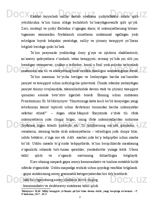   Kadrlar   tayyorlash   milliy   dasturi   yoshlarni   ijodiytafakkur   sohibi   qilib
yetishtirishni   ta’lim   tizimi   oldiga   kechiktirib   bo‘lmaydiganvazifa   qilib   qo‘ydi.
Zero,  mustaqil  va  ijodiy fikrlashni  o‘rgangan shaxs,  til  imkoniyatlarining bitmas-
tuganmas   xazinasidan   foydalanish   sinoatlarini   mukammal   egallagan   yosh
avlodgina   buyuk   kelajakni   yaratishga,   milliy   va   ijtimoiy   taraqqiyot   yo‘llarini
belgilab berishga qodir bo‘ladi.
  Ta’lim   jarayonida   yoshlardagi   ilmiy   g‘oya   va   iqtidorni   shakllantirish,
an’anaviy   qadriyatlarni   e’zozlash,   vatan   taraqqiyoti,   ravnaqi   yo‘lida   jon   olib   jon
beradigan vatanparvar, ijodkor-u tadbirkor, komil-u fozil yosh avlodni tarbiyalash
muammosi ona tili va adabiyotning bosh vazifasi ekanligini unutmasligimiz kerak.
Ta’lim   mazmuni   bo‘yicha   berilgan   va   berilayotgan   barcha   ma’lumotlar
jamiyat va taraqqiyot uchun nisbiyligicha qolaveradi. Chunki odamlar yashaydigan
jamiyat doimiy rivojlanishda, takomillashishda davom etadi va ijtimoiy taraqqiyot
qonunlari   asosida   beto‘xtov   ilgarilab   boradi.   Shuning   uchun   muhtaram
Prezidentimiz Sh. M.Mirziyoyev “Hayotimizga katta kuch bo‘lib kirayotgan yangi
avlodimizni   kamol   toptirish   uchun   davlatimiz   tomonidan   barcha   imkoniyatlar
safarbar   etiladi 1
”   –   degan   edilar.Maqsud   Shayxzoda   o‘zbek   tili   ifoda
imkoniyatlarini   juda   chuqur   bilgan,   uning   ifoda   imkoniyatlaridan   mohirona
foydalana   olgan   talantli   yozuvchi   edi.   Til   birliklarining   ma’noli   qismlarini   –
semalarini,   ularning   birika   olish   imkoniyatlarini   –   valentligini   juda   chuqur   bilar,
uslubi betakror, o‘ziga xos edi. Adib   asarlari juda ko‘p tadqiqotlar uchun manba
bo‘ldi.   Ushbu   masala   to‘g‘risida   tadqiqotlarda,   ta’lim   bosqichlarida   masalaning
o‘rganilishi   sohasida   turli-tuman   qarashlar,   yondashuvlar   yuzaga   keldi.   Ularni
tahlil   qilish   va   o‘rganish   mavzuning   dolzarbligini   belgilaydi.
Kurs ishining maqsadi gapni asosiy kommunikativ va tuzilma sintaktik birlik
sifatida o'rganishdir.   Ushbu maqsadga erishish uchun quyidagi vazifalar belgilandi:
- gapni sintaksisning asosiy grammatik kategoriyalaridan biri deb hisoblash
- taklifni o'rganishning asosiy jihatlarini ko'rib chiqing
- kommunikativ va strukturaviy sintaksisni tahlil qilish
1
Mirziyoyev   Sh.M.   Milliy   taraqqiyot   yo‘limizni   qat’iyat   bilan   davom   ettirib,   yangi   bosqichga   ko‘taramiz.   –T.:
O‘zbekiston, 2017. –B.25.
3 