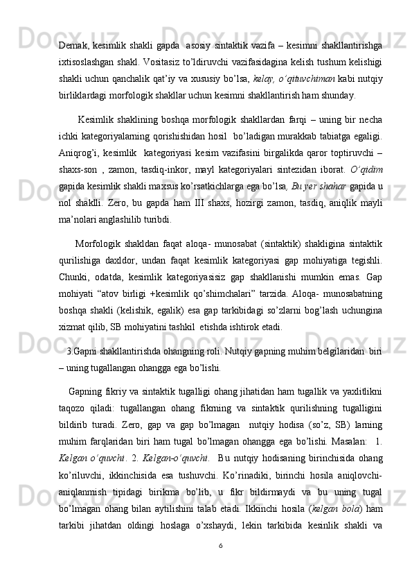 Demak,   kesimlik   shakli   gapda     asosiy   sintaktik   vazifa   –   kesimni   shakllantirishga
ixtisoslashgan shakl. Vositasiz to’ldiruvchi  vazifasidagina kelish tushum  kelishigi
shakli uchun qanchalik qat’iy va xususiy bo’lsa,   kelay, o’qituvchiman   kabi nutqiy
birliklardagi morfologik shakllar uchun kesimni shakllantirish ham shunday.
          Kesimlik   shaklining   boshqa   morfologik   shakllardan   farqi   –   uning   bir   necha
ichki kategoriyalarning qorishishidan hosil   bo’ladigan murakkab tabiatga egaligi.
Aniqrog’i,   kesimlik     kategoriyasi   kesim   vazifasini   birgalikda   qaror   toptiruvchi   –
shaxs-son   ,   zamon,   tasdiq-inkor,   mayl   kategoriyalari   sintezidan   iborat.   O’qidim
gapida kesimlik shakli maxsus ko’rsatkichlarga ega bo’lsa , Bu yer shahar  gapida u
nol   shaklli.   Zero,   bu   gapda   ham   III   shaxs,   hozirgi   zamon,   tasdiq,   aniqlik   mayli
ma’nolari anglashilib turibdi.
        Morfologik   shakldan   faqat   aloqa-   munosabat   (sintaktik)   shakligina   sintaktik
qurilishiga   daxldor,   undan   faqat   kesimlik   kategoriyasi   gap   mohiyatiga   tegishli.
Chunki,   odatda,   kesimlik   kategoriyasisiz   gap   shakllanishi   mumkin   emas.   Gap
mohiyati   “atov   birligi   +kesimlik   qo’shimchalari”   tarzida.   Aloqa-   munosabatning
boshqa   shakli   (kelishik,   egalik)   esa   gap   tarkibidagi   so’zlarni   bog’lash   uchungina
xizmat qilib, SB mohiyatini tashkil  etishda ishtirok etadi.
   3.Gapni shakllantirishda ohangning roli. Nutqiy gapning muhim belgilaridan  biri
– uning tugallangan ohangga ega bo’lishi.
     Gapning fikriy va sintaktik tugalligi ohang jihatidan ham tugallik va yaxlitlikni
taqozo   qiladi:   tugallangan   ohang   fikrning   va   sintaktik   qurilishning   tugalligini
bildirib   turadi.   Zero,   gap   va   gap   bo’lmagan     nutqiy   hodisa   (so’z,   SB)   larning
muhim   farqlaridan   biri   ham   tugal   bo’lmagan   ohangga   ega   bo’lishi.   Masalan:     1.
Kelgan   o’quvchi .   2.   Kelgan-o’quvchi .     Bu   nutqiy   hodisaning   birinchisida   ohang
ko’riluvchi,   ikkinchisida   esa   tushuvchi.   Ko’rinadiki,   birinchi   hosila   aniqlovchi-
aniqlanmish   tipidagi   birikma   bo’lib,   u   fikr   bildirmaydi   va   bu   uning   tugal
bo’lmagan   ohang   bilan   aytilishini   talab   etadi.   Ikkinchi   hosila   ( kelgan   bola )   ham
tarkibi   jihatdan   oldingi   hoslaga   o’xshaydi,   lekin   tarkibida   kesinlik   shakli   va
6 