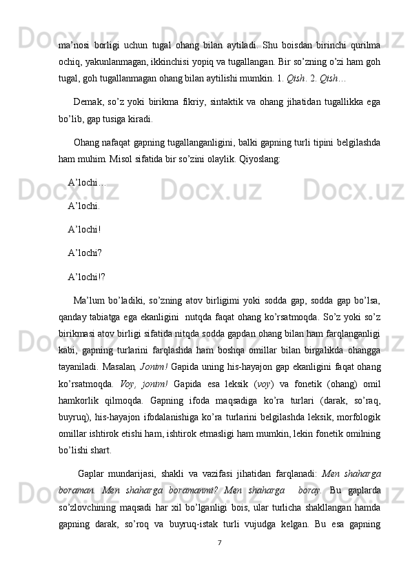 ma’nosi   borligi   uchun   tugal   ohang   bilan   aytiladi.   Shu   boisdan   birinchi   qurilma
ochiq, yakunlanmagan, ikkinchisi yopiq va tugallangan. Bir so’zning o’zi ham goh
tugal, goh tugallanmagan ohang bilan aytilishi mumkin. 1.  Qish . 2.  Qish …
        Demak,   so’z   yoki   birikma   fikriy,   sintaktik   va   ohang   jihatidan   tugallikka   ega
bo’lib, gap tusiga kiradi.
         Ohang nafaqat gapning tugallanganligini, balki gapning turli tipini belgilashda
ham muhim. Misol sifatida bir so’zini olaylik. Qiyoslang:
    A’lochi…
    A’lochi.
    A’lochi!
    A’lochi?
    A’lochi!?
        Ma’lum   bo’ladiki,   so’zning   atov   birligimi   yoki   sodda   gap,   sodda   gap   bo’lsa,
qanday tabiatga ega ekanligini   nutqda faqat ohang ko’rsatmoqda. So’z yoki  so’z
birikmasi atov birligi sifatida nitqda sodda gapdan ohang bilan ham farqlanganligi
kabi,   gapning   turlarini   farqlashda   ham   boshqa   omillar   bilan   birgalikda   ohangga
tayaniladi. Masalan , Jonim!   Gapida uning his-hayajon gap ekanligini  faqat  ohang
ko’rsatmoqda.   Voy,   jonim!   Gapida   esa   leksik   ( voy )   va   fonetik   (ohang)   omil
hamkorlik   qilmoqda.   Gapning   ifoda   maqsadiga   ko’ra   turlari   (darak,   so’raq,
buyruq),   his-hayajon   ifodalanishiga   ko’ra   turlarini   belgilashda   leksik,   morfologik
omillar ishtirok etishi ham, ishtirok etmasligi ham mumkin, lekin fonetik omilning
bo’lishi shart.
        Gaplar   mundarijasi,   shakli   va   vazifasi   jihatidan   farqlanadi:   Men   shaharga
boraman.   Men   shaharga   boramanmi?   Men   shaharga     boray.   Bu   gaplarda
so’zlovchining   maqsadi   har   xil   bo’lganligi   bois,   ular   turlicha   shakllangan   hamda
gapning   darak,   so’roq   va   buyruq-istak   turli   vujudga   kelgan.   Bu   esa   gapning
7 