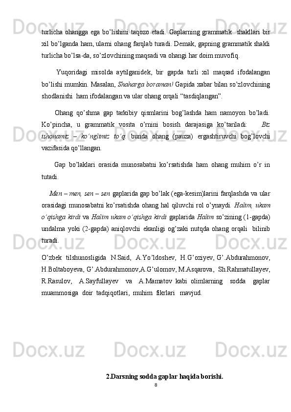 turlicha ohangga  ega bo’lishini  taqozo etadi. Gaplarning grammatik   shakllari  bir
xil bo’lganda ham, ularni ohang farqlab turadi. Demak, gapning grammatik shakli
turlicha bo’lsa-da, so’zlovchining maqsadi va ohangi har doim muvofiq.
        Yuqoridagi   misolda   aytilganidek,   bir   gapda   turli   xil   maqsad   ifodalangan
bo’lishi mumkin. Masalan,  Shaharga boraman!  Gapida xabar bilan so’zlovchining
shodlanishi  ham ifodalangan va ular ohang orqali “tasdiqlangan”.
        Ohang   qo’shma   gap   tarkibiy   qismlarini   bog’lashda   ham   namoyon   bo’ladi.
Ko’pincha,   u   grammatik   vosita   o’rnini   bosish   darajasiga   ko’tariladi:       Biz
ishonamiz   –   ko’nglimiz   to’q.   bunda   ohang   (pauza)   ergashtiruvchi   bog’lovchi
vazifasida qo’llangan.
        Gap   bo’laklari   orasida   munosabatni   ko’rsatishda   ham   ohang   muhim   o’r   in
tutadi. 
     Men – men, sen – sen  gaplarida gap bo’lak (ega-kesim)larini farqlashda va ular
orasidagi  munosabatni ko’rsatishda ohang hal qiluvchi rol o’ynaydi . Halim, ukam
o’qishga kirdi   va   Halim ukam o’qishga kirdi   gaplarida   Halim   so’zining (1-gapda)
undalma   yoki   (2-gapda)   aniqlovchi   ekanligi   og’zaki   nutqda   ohang   orqali     bilinib
turadi.
O ’ zbek   tilshunosligida   N.Said,   A.Yo ’ ldoshev,   H.G ’ oziyev, G ’ .Abdurahmonov,
H.Boltaboyeva, G ’ .Abdurahmonov,A.G ’ ulomov, M.Asqarova,  Sh.Rahmatullayev,
R .Rasulov,     A.Sayfullayev     va     A.Mamatov   kabi   olimlarning     sodda     gaplar
muammosiga  doir  tadqiqotlari,  muhim  fikrlari   mavjud. 
2.Darsning sodda gaplar haqida borishi.
8