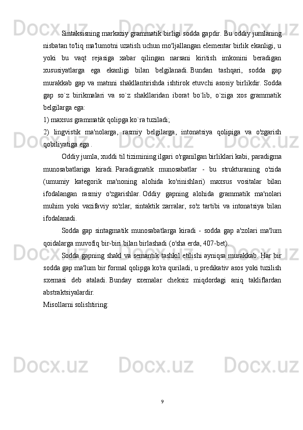   Sintaksisning markaziy grammatik birligi sodda gapdir.   Bu oddiy jumlaning
nisbatan to'liq ma'lumotni uzatish uchun mo'ljallangan elementar birlik ekanligi, u
yoki   bu   vaqt   rejasiga   xabar   qilingan   narsani   kiritish   imkonini   beradigan
xususiyatlarga   ega   ekanligi   bilan   belgilanadi.   Bundan   tashqari,   sodda   gap
murakkab   gap   va   matnni   shakllantirishda   ishtirok   etuvchi   asosiy   birlikdir.   Sodda
gap   so`z   birikmalari   va   so`z   shakllaridan   iborat   bo`lib,   o`ziga   xos   grammatik
belgilarga ega: 
1) maxsus grammatik qolipga ko`ra tuziladi;  
2)   lingvistik   ma'nolarga,   rasmiy   belgilarga,   intonatsiya   qolipiga   va   o'zgarish
qobiliyatiga ega .  
  Oddiy jumla, xuddi til tizimining ilgari o'rganilgan birliklari kabi,   paradigma
munosabatlariga   kiradi.   Paradigmatik   munosabatlar   -   bu   strukturaning   o'zida
(umumiy   kategorik   ma'noning   alohida   ko'rinishlari)   maxsus   vositalar   bilan
ifodalangan   rasmiy   o'zgarishlar.   Oddiy   gapning   alohida   grammatik   ma'nolari
muhim   yoki   vazifaviy   so'zlar,   sintaktik   zarralar,   so'z   tartibi   va   intonatsiya   bilan
ifodalanadi.
  Sodda   gap   sintagmatik   munosabatlarga   kiradi   -   sodda   gap   a'zolari   ma'lum
qoidalarga muvofiq bir-biri bilan birlashadi (o'sha erda, 407-bet).
Sodda gapning shakl va semantik tashkil etilishi ayniqsa murakkab.   Har bir
sodda gap ma'lum bir formal qolipga ko'ra quriladi, u predikativ asos yoki tuzilish
sxemasi   deb   ataladi.   Bunday   sxemalar   cheksiz   miqdordagi   aniq   takliflardan
abstraktsiyalardir.
Misollarni solishtiring:
9 