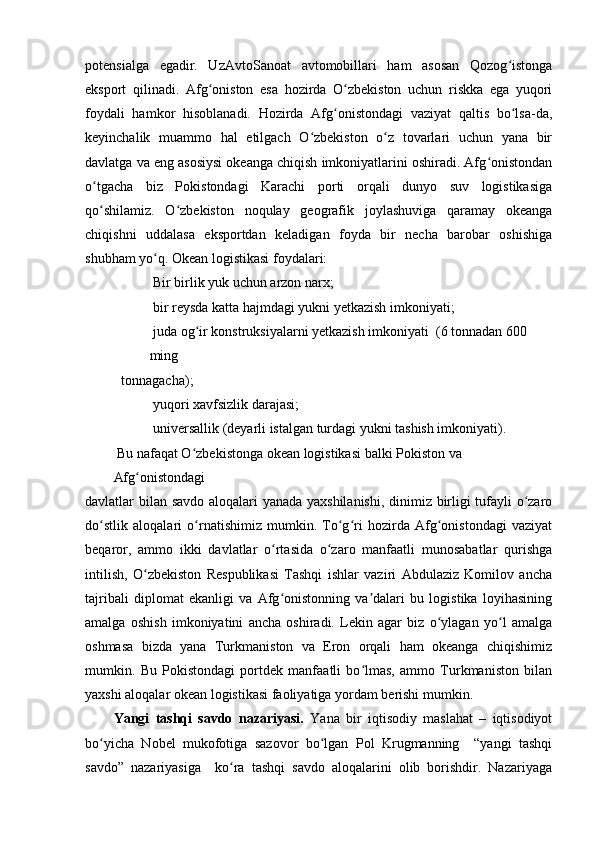 potensialga   egadir.   UzAvtoSanoat   avtomobillari   ham   asosan   Qozog istongaʻ
eksport   qilinadi.   Afg oniston   esa   hozirda   O zbekiston   uchun   riskka   ega   yuqori	
ʻ ʻ
foydali   hamkor   hisoblanadi.   Hozirda   Afg onistondagi   vaziyat   qaltis   bo lsa-da,	
ʻ ʻ
keyinchalik   muammo   hal   etilgach   O zbekiston   o z   tovarlari   uchun   yana   bir	
ʻ ʻ
davlatga va eng asosiysi okeanga chiqish imkoniyatlarini oshiradi. Afg onistondan	
ʻ
o tgacha   biz   Pokistondagi   Karachi   porti   orqali   dunyo   suv   logistikasiga	
ʻ
qo shilamiz.   O zbekiston   noqulay   geografik   joylashuviga   qaramay   okeanga
ʻ ʻ
chiqishni   uddalasa   eksportdan   keladigan   foyda   bir   necha   barobar   oshishiga
shubham yo q. Okean logistikasi foydalari:	
ʻ
 Bir birlik yuk uchun arzon narx;
 bir reysda katta hajmdagi yukni yetkazish imkoniyati;
 juda og ir konstruksiyalarni yetkazish imkoniyati  (6 tonnadan 600 	
ʻ
ming
tonnagacha);
 yuqori xavfsizlik darajasi;
 universallik (deyarli istalgan turdagi yukni tashish imkoniyati).
 Bu nafaqat O zbekistonga okean logistikasi balki Pokiston va 
ʻ
Afg onistondagi	
ʻ
davlatlar bilan savdo aloqalari yanada yaxshilanishi, dinimiz birligi tufayli o zaro	
ʻ
do stlik   aloqalari   o rnatishimiz   mumkin.   To g ri   hozirda   Afg onistondagi   vaziyat	
ʻ ʻ ʻ ʻ ʻ
beqaror,   ammo   ikki   davlatlar   o rtasida   o zaro   manfaatli   munosabatlar   qurishga	
ʻ ʻ
intilish,   O zbekiston   Respublikasi   Tashqi   ishlar   vaziri   Abdulaziz   Komilov   ancha	
ʻ
tajribali   diplomat   ekanligi   va   Afg onistonning   va dalari   bu   logistika   loyihasining	
ʻ ʼ
amalga   oshish   imkoniyatini   ancha   oshiradi.   Lekin   agar   biz   o ylagan   yo l   amalga	
ʻ ʻ
oshmasa   bizda   yana   Turkmaniston   va   Eron   orqali   ham   okeanga   chiqishimiz
mumkin.   Bu   Pokistondagi   portdek   manfaatli   bo lmas,   ammo   Turkmaniston   bilan	
ʻ
yaxshi aloqalar okean logistikasi faoliyatiga yordam berishi mumkin.
Yangi   tashqi   savdo   nazariyasi.   Yana   bir   iqtisodiy   maslahat   –   iqtisodiyot
bo yicha   Nobel   mukofotiga   sazovor   bo lgan   Pol   Krugmanning     “yangi   tashqi	
ʻ ʻ
savdo”   nazariyasiga     ko ra   tashqi   savdo   aloqalarini   olib   borishdir.   Nazariyaga	
ʻ 